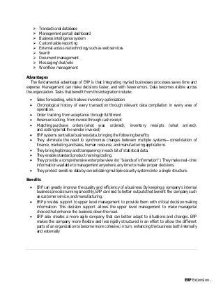  Transactional database
 Management portal/dashboard
 Business intelligence system
 Customizable reporting
 External access via technology such as web services
 Search
 Document management
 Messaging/chat/wiki
 Workflow management
Advantages
The fundamental advantage of ERP is that integrating myriad businesses processes saves time and
expense. Management can make decisions faster, and with fewer errors. Data becomes visible across
the organization. Tasks that benefit from this integration include:
 Sales forecasting, which allows inventory optimization
 Chronological history of every transaction through relevant data compilation in every area of
operation.
 Order tracking, from acceptance through fulfillment
 Revenue tracking, from invoice through cash receipt
 Matching purchase orders (what was ordered), inventory receipts (what arrived),
and costing (what the vendor invoiced)
 ERP systems centralize business data, bringing the following benefits:
 They eliminate the need to synchronize changes between multiple systems—consolidation of
finance, marketing and sales, human resource, and manufacturing applications
 They bring legitimacy and transparency in each bit of statistical data.
 They enable standard product naming/coding.
 They provide a comprehensive enterprise view (no "islands of information"). They make real–time
information available to management anywhere, any time to make proper decisions.
 They protect sensitive data by consolidating multiple security systems into a single structure.
Benefits
 ERP can greatly improve the quality and efficiency of a business. By keeping a company's internal
business process running smoothly, ERP can lead to better outputs that benefit the company such
as customer service, and manufacturing.
 ERP provides support to upper level management to provide them with critical decision making
information. This decision support allows the upper level management to make managerial
choices that enhance the business down the road.
 ERP also creates a more agile company that can better adapt to situations and changes. ERP
makes the company more flexible and less rigidly structured in an effort to allow the different
parts of an organization to become more cohesive, in turn, enhancing the business both internally
and externally
ERP Extension…
 