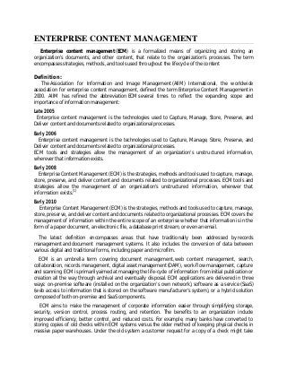 ENTERPRISE CONTENT MANAGEMENT
Enterprise content management (ECM) is a formalized means of organizing and storing an
organization's documents, and other content, that relate to the organization's processes. The term
encompasses strategies, methods, and tools used throughout the lifecycle of the content
Definition:
The Association for Information and Image Management (AIIM) International, the worldwide
association for enterprise content management, defined the term Enterprise Content Management in
2000. AIIM has refined the abbreviation ECM several times to reflect the expanding scope and
importance of information management:
Late 2005
Enterprise content management is the technologies used to Capture, Manage, Store, Preserve, and
Deliver content and documents related to organizational processes.
Early 2006
Enterprise content management is the technologies used to Capture, Manage, Store, Preserve, and
Deliver content and documents related to organizational processes.
ECM tools and strategies allow the management of an organization's unstructured information,
wherever that information exists.
Early 2008
Enterprise Content Management (ECM) is the strategies, methods and tools used to capture, manage,
store, preserve, and deliver content and documents related to organizational processes. ECM tools and
strategies allow the management of an organization's unstructured information, wherever that
information exists.[1]
Early 2010
Enterprise Content Management (ECM) is the strategies, methods and tools used to capture, manage,
store, preserve, and deliver content and documents related to organizational processes. ECM covers the
management of information within the entire scope of an enterprise whether that information is in the
form of a paper document, an electronic file, a database print stream, or even an email.
The latest definition encompasses areas that have traditionally been addressed by records
management and document management systems. It also includes the conversion of data between
various digital and traditional forms, including paper and microfilm.
ECM is an umbrella term covering document management, web content management, search,
collaboration, records management, digital asset management (DAM), work-flow management, capture
and scanning. ECM is primarily aimed at managing the life-cycle of information from initial publication or
creation all the way through archival and eventually disposal. ECM applications are delivered in three
ways: on-premise software (installed on the organization’s own network), software as a service (SaaS)
(web access to information that is stored on the software manufacturer’s system), or a hybrid solution
composed of both on-premise and SaaS components.
ECM aims to make the management of corporate information easier through simplifying storage,
security, version control, process routing, and retention. The benefits to an organization include
improved efficiency, better control, and reduced costs. For example, many banks have converted to
storing copies of old checks within ECM systems versus the older method of keeping physical checks in
massive paper warehouses. Under the old system a customer request for a copy of a check might take
 