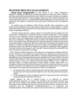 BUSINESS PROCESS MANAGEMENT
Business process management (BPM) has been referred to as a "holistic management"
approach[1]
to aligning an organization's business processes with the wants and needs of clients. It
promotes business effectiveness and efficiency while striving for innovation, flexibility, and integration
with technology. BPM attempts to improve processes continuously. It can therefore be described as a
"process optimization process." It is argued that BPM enables organizations to be more efficient, more
effective and more capable of change than a functionally focused, traditional hierarchical management
approach.
An empirical study by Kohlbacher (2009) indicates that BPM helps organizations to gain
higher customer satisfaction, product quality, delivery speed and time-to-market speed.[2]
An empirical
study by Vera & Kuntz (2007) conducted in the German hospital sector indicates that BPM has a positive
impact on organizational efficiency
A business process comprises a "series or network of value-added activities, performed by their
relevant roles or collaborators, to purposefully achieve the common business goal."[4]
These processes
are critical to any organization as they can generate revenue and often represent a significant
proportion of costs. As a managerial approach, BPM sees processes as strategic assets of an organization
that must be understood, managed, and improved to deliver value-added products and services to
clients. This foundation closely resembles other Total Quality Management or Continuous Improvement
Process methodologies or approaches. BPM goes a step further by stating that this approach can be
supported, or enabled, through technology to ensure the viability of the managerial approach in times
of stress and change. In fact, BPM offers an approach to integrate an organizational "change capability"
that is both human and technological. As such, many BPM articles and pundits often discuss BPM from
one of two viewpoints: people and/or technology.
BPM or Business Process Management is often referred to as 'Management by Business Processes'.
The term "business" can be confusing as it is often linked with a hierarchical view (by function) of a
company. It is therefore preferable to define BPM as "corporate management through processes". By
adding BPM the second meaning of 'Business Performance Management' used by Pr Scheer in his article
"Advanced BPM Assessment",[6]
BPM can therefore be defined as "company performance management
through processes". And it's this resolutely performance-oriented definition which is chosen here.
Dominique Thiault, in Managing Performance through Business Processes defines BPM as a
management-through-processes method which helps to improve the company's performance in a more
and more complex and ever-changing environment. Management through processes is a management
method based on two logical levels: process governance and process management:
 Process governance is all of the company's governance activities which, by way of allocating on
the processes, work towards reaching its objectives, which are both operational and progress-
related.
 Process management is all the management activities of a given process which work towards
reaching the objectives allocated for this process.
Roughly speaking, the idea of business process is as traditional as concepts
of tasks, department, production, and outputs. The management and improvement approach as of
2010, with formal definitions and technical modeling, has been around since the early 1990s
(see business process modeling). Note that the IT community often uses the term "business process" as
synonymous with the management of middleware processes; or as synonymous with
integrating application software tasks. This viewpoint may be overly restrictive - a limitation to keep in
 