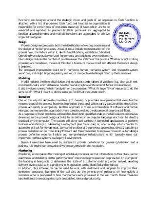 Functions are designed around the strategic vision and goals of an organization. Each function is
attached with a list of processes. Each functional head in an organization is
responsible for certain sets of processes made up of tasks which are to be
executed and reported as planned. Multiple processes are aggregated to
function accomplishments and multiple functions are aggregated to achieve
organizational goals.
Design
Process Design encompasses both the identification of existing processes and
the design of "to-be" processes. Areas of focus include representation of the
process flow, the factors within it, alerts & notifications, escalations, Standard
Operating Procedures, Service Level Agreements, and task hand-over mechanisms.
Good design reduces the number of problems over the lifetime of the process. Whether or not existing
processes are considered, the aim of this step is to ensure that a correct and efficient theoretical design
is prepared.
The proposed improvement could be in human-to-human, human-to-system, and system-to-system
workflows, and might target regulatory, market, or competitive challenges faced by the businesses.
Modeling
Modeling takes the theoretical design and introduces combinations of variables (e.g., changes in rent
or materials costs, which determine how the process might operate under different circumstances).
It also involves running "what-if analysis" on the processes: "What if I have 75% of resources to do the
same task?" "What if I want to do the same job for 80% of the current cost?".
Execution
One of the ways to automate processes is to develop or purchase an application that executes the
required steps of the process; however, in practice, these applications rarely execute all the steps of the
process accurately or completely. Another approach is to use a combination of software and human
intervention; however this approach is more complex, making the documentation process difficult.
As a response to these problems, software has been developed that enables the full business process (as
developed in the process design activity) to be defined in a computer language which can be directly
executed by the computer. The system will either use services in connected applications to perform
business operations (e.g. calculating a repayment plan for a loan) or, when a step is too complex to
automate, will ask for human input. Compared to either of the previous approaches, directly executing a
process definition can be more straightforward and therefore easier to improve. However, automating a
process definition requires flexible and comprehensive infrastructure, which typically rules out
implementing these systems in a legacy IT environment.
Business rules have been used by systems to provide definitions for governing behavior, and a
business rule engine can be used to drive process execution and resolution.
Monitoring
Monitoring encompasses the tracking of individual processes, so that information on their state can be
easily seen, and statistics on the performance of one or more processes can be provided. An example of
the tracking is being able to determine the state of a customer order (e.g. order arrived, awaiting
delivery, invoice paid) so that problems in its operation can be identified and corrected.
In addition, this information can be used to work with customers and suppliers to improve their
connected processes. Examples of the statistics are the generation of measures on how quickly a
customer order is processed or how many orders were processed in the last month. These measures
tend to fit into three categories: cycle time, defect rate and productivity.
 