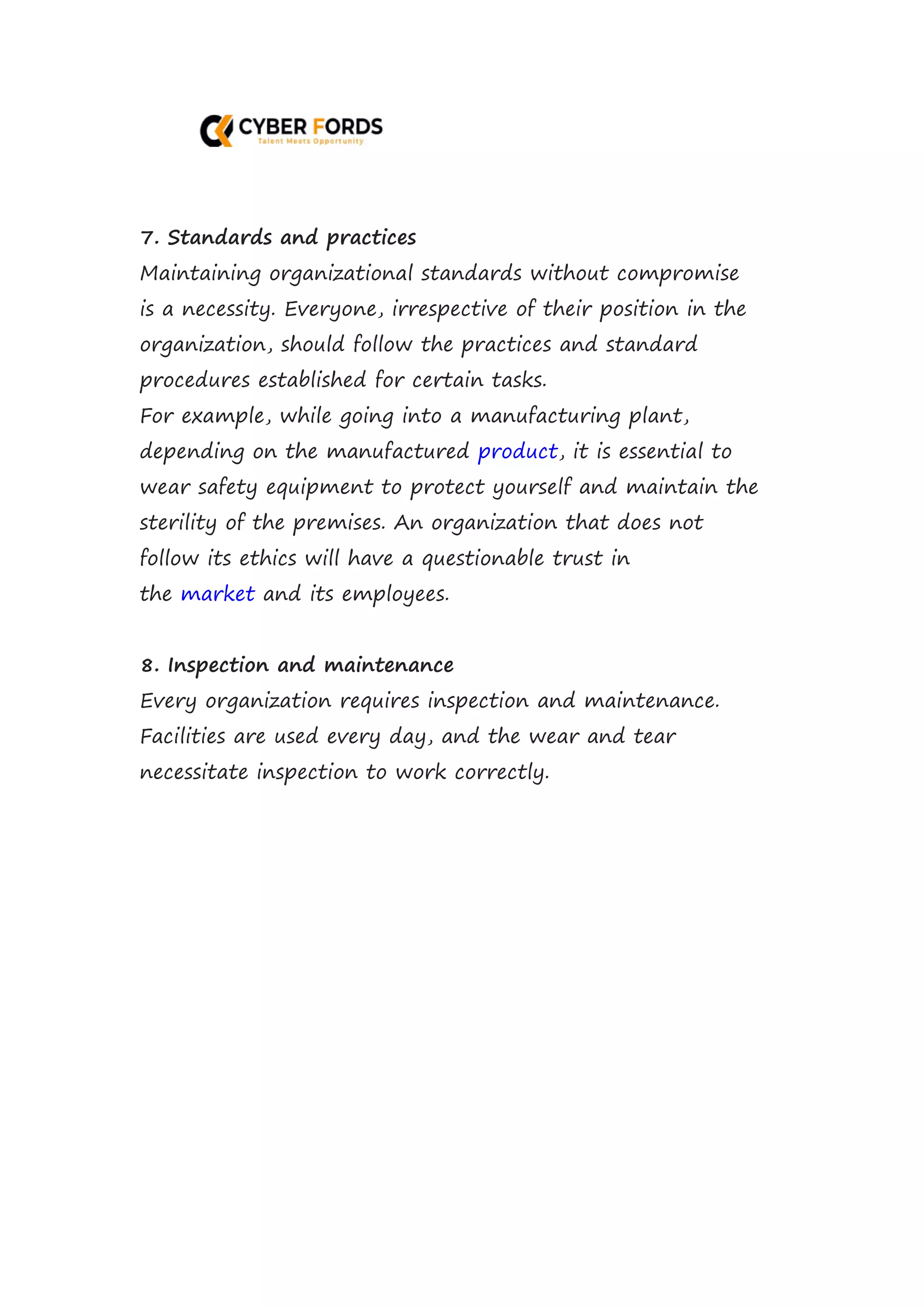 7. Standards and practices
Maintaining organizational standards without compromise
is a necessity. Everyone, irrespective of their position in the
organization, should follow the practices and standard
procedures established for certain tasks.
For example, while going into a manufacturing plant,
depending on the manufactured product, it is essential to
wear safety equipment to protect yourself and maintain the
sterility of the premises. An organization that does not
follow its ethics will have a questionable trust in
the market and its employees.
8. Inspection and maintenance
Every organization requires inspection and maintenance.
Facilities are used every day, and the wear and tear
necessitate inspection to work correctly.
 