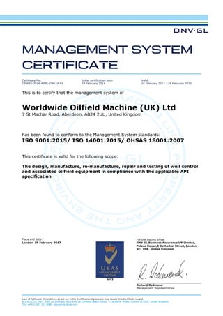 Place and date: For the issuing office:
London, 09 February 2017 DNV GL Business Assurance UK Limited,
Palace House,3 Cathedral Street, London
SE1 9DE, United Kingdom
Richard Redmond
Management Representative
Lack of fulfilment of conditions as set out in the Certification Agreement may render this Certificate invalid.
ACCREDITED UNIT: DNV GL Business Assurance UK Limited, Palace House, 3 Cathedral Street, London SE19DE, United Kingdom.
TEL:+44(0) 207 357 6080. assurance.dnvgl.com
MANAGEMENT SYSTEM
CERTIFICATE
Certificate No:
150635-2014-AIMS-GBR-UKAS
Initial certification date:
24 February 2014
Valid:
24 February 2017 - 24 February 2020
This is to certify that the management system of
Worldwide Oilfield Machine (UK) Ltd
7 St Machar Road, Aberdeen, AB24 2UU, United Kingdom
has been found to conform to the Management System standards:
ISO 9001:2015/ ISO 14001:2015/ OHSAS 18001:2007
This certificate is valid for the following scope:
The design, manufacture, re-manufacture, repair and testing of well control
and associated oilfield equipment in compliance with the applicable API
specification
 