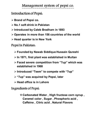 Management system of pepsi co.
Introductionof Pepsi:
 Brand of Pepsi co.
 No.1 soft drink in Pakistan
 Introduced by Caleb Bradham in 1893
 Operates in more than 156 countries of the world
 Head quarter is in New York
Pepsi In Pakistan:
 Founded by Nawab Siddique Hussain Qureshi
 In 1971, first plant was established in Multan
 Faced severe competition from ”7up” which was
established in 1968
 Introduced “Teem” to compete with “7up”
 “7up” was acquired by Pepsi, later
 Head office is in Lahore
Ingredients of Pepsi:
Carbonated Water , High fructose corn syrup ,
Caramel color , Sugar , Phosphoric acid ,
Caffeine , Citric acid , Natural Flavors
 