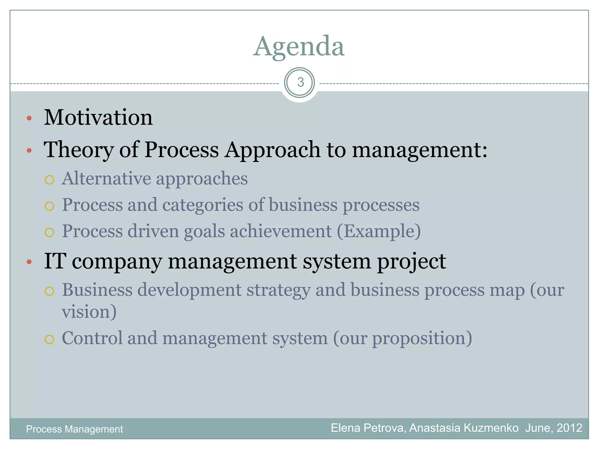 Agenda
                               3

• Motivation
• Theory of Process Approach to management:
   Alternative approaches

   Process and categories of business processes

   Process driven goals achievement (Example)

• IT company management system project
   Business development strategy and business process map (our
    vision)
   Control and management system (our proposition)




Process Management                 Elena Petrova, Anastasia Kuzmenko June, 2012
 