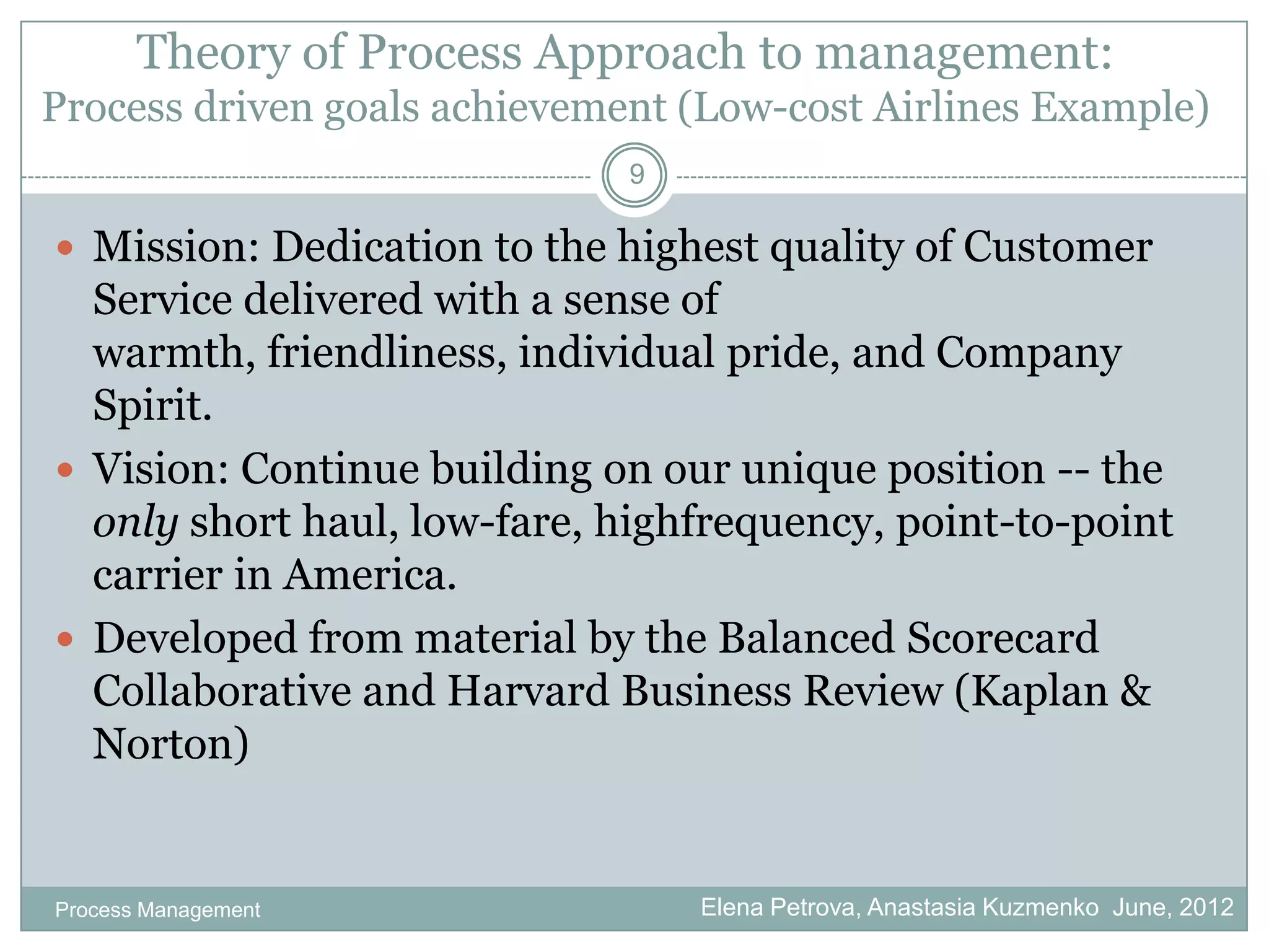 Theory of Process Approach to management:
Process driven goals achievement (Low-cost Airlines Example)
                              9

 Mission: Dedication to the highest quality of Customer
  Service delivered with a sense of
  warmth, friendliness, individual pride, and Company
  Spirit.
 Vision: Continue building on our unique position -- the
  only short haul, low-fare, highfrequency, point-to-point
  carrier in America.
 Developed from material by the Balanced Scorecard
  Collaborative and Harvard Business Review (Kaplan &
  Norton)


Process Management                Elena Petrova, Anastasia Kuzmenko June, 2012
 