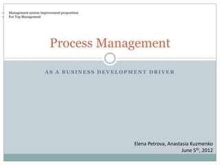    Management system improvement proposition
   For Top Management




                            Process Management

                         AS A BUSINESS DEVELOPMENT DRIVER




                                                Elena Petrova, Anastasia Kuzmenko
                                                                     June 5th, 2012
 