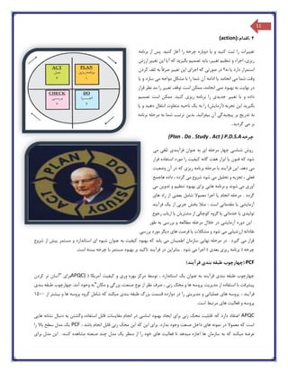 11
4.‫اقدام‬(action):
‫تغ‬‫یی‬‫رات‬‫کن‬ ‫ثبت‬ ‫را‬‫ی‬‫د‬‫و‬‫ی‬‫ا‬‫کن‬ ‫آغاز‬ ‫را‬ ‫چرخه‬ ‫دوباره‬‫ی‬‫د‬‫برنامه‬ ‫از‬ ‫پس‬ .
‫ر‬‫ی‬‫ز‬‫ی‬،‫تنظ‬ ‫و‬ ‫اجراء‬‫ی‬‫م‬‫تغ‬‫یی‬،‫ر‬‫با‬‫ی‬‫د‬‫تصم‬‫ی‬‫م‬‫بگ‬‫ی‬‫ر‬‫ی‬‫د‬‫آ‬ ‫که‬‫ی‬‫ا‬‫ا‬‫ی‬‫ن‬‫تغ‬‫یی‬‫ر‬‫ارزش‬
‫دارد‬ ‫استمرار‬‫ی‬‫ا‬‫صورت‬ ‫در‬ ‫نه؟‬‫ی‬‫اجرا‬ ‫که‬‫ی‬‫ا‬‫ی‬‫ن‬‫تغ‬‫یی‬‫ر‬‫صرف‬‫کردن‬ ‫تلف‬ ‫به‬ ً‫ا‬
‫م‬ ‫شما‬ ‫وقت‬‫ی‬‫انجامد‬‫ی‬‫ا‬‫م‬ ‫مواجه‬ ‫مشکل‬ ‫با‬ ‫را‬ ‫شما‬ ‫آن‬ ‫ادامه‬‫ی‬‫سازد‬‫و‬‫ی‬‫ا‬
‫نها‬ ‫در‬‫ی‬‫ت‬‫نم‬ ‫بهبود‬ ‫به‬‫ی‬‫تغ‬ ‫توقف‬ ‫است‬ ‫ممکن‬ ،‫انجامد‬‫یی‬‫ر‬‫قرار‬ ‫نظر‬ ‫مد‬ ‫را‬
‫و‬ ‫داده‬‫ی‬‫ا‬‫تغ‬‫یی‬‫ر‬‫جد‬‫ی‬‫د‬‫ی‬‫ر‬ ‫برنامه‬ ‫را‬‫ی‬‫ز‬‫ی‬‫کن‬‫ی‬‫د‬‫تصم‬ ‫است‬ ‫ممکن‬ .‫ی‬‫م‬
‫بگ‬‫ی‬‫ر‬‫ی‬‫د‬‫ا‬‫ی‬‫ن‬‫(آزما‬ ‫تجربه‬‫ی‬‫ش‬‫به‬ ‫را‬ )‫ی‬‫ک‬‫ناح‬‫ی‬‫ه‬‫انتقال‬ ‫متفاوت‬‫ده‬‫ی‬‫د‬‫و‬‫ی‬‫ا‬
‫تدر‬ ‫به‬‫ی‬‫ج‬‫پ‬ ‫بر‬‫ی‬‫چ‬‫ی‬‫دگ‬‫ی‬‫ب‬ ‫آن‬‫ی‬‫فزائ‬‫ی‬‫د‬‫بد‬ .‫ی‬‫ن‬‫ترت‬‫ی‬‫ب‬‫برنامه‬ ‫مرحله‬ ‫به‬ ‫شما‬
‫م‬ ‫بر‬‫ی‬‫گرد‬‫ی‬‫د‬.
‫چرخه‬(Plan . Do . Study . Act ) P.D.S.A
‫می‬ ‫تلقی‬ ‫فرآیندی‬ ‫عنوان‬ ‫به‬ ‫ای‬ ‫مرحله‬ ‫چهار‬ ‫شناسی‬ ‫روش‬
‫فرار‬ ‫استفاده‬ ‫مورد‬ ‫را‬ ‫کیفیت‬ ‫گانه‬ ‫هفت‬ ‫ابزار‬ ‫یا‬ ‫فنون‬ ‫که‬ ‫شود‬
‫فرآیند‬ ‫این‬ .‫دهد‬ ‫می‬‫وضعیت‬ ‫آن‬ ‫در‬ ‫که‬ ‫ریزی‬ ‫برنامه‬ ‫مرحله‬ ‫با‬
‫هاجمع‬ ‫داده‬ ، ‫گردد‬ ‫می‬ ‫شروع‬ ‫شود‬ ‫می‬ ‫تحلیل‬ ‫و‬ ‫تجزیه‬ ، ‫فعلی‬
‫می‬ ‫تدوین‬ ‫و‬ ‫تنظیم‬ ‫بهبود‬ ‫برای‬ ‫هایی‬ ‫برنامه‬ ‫و‬ ‫شوند‬ ‫می‬ ‫آوری‬
‫های‬ ‫راه‬ ‫از‬ ‫بعضی‬ ‫شامل‬ ‫معموال‬ ‫اجرا‬ ‫یا‬ ‫انجام‬ ‫مرحله‬ . ‫گردد‬
‫فرآیند‬ ‫یک‬ ‫از‬ ‫جزیی‬ ‫بخش‬ ‫مثال‬ : ‫است‬ ‫مقدماتی‬ ‫یا‬ ‫آزمایشی‬
‫تولی‬‫رجوع‬ ‫ارباب‬ ‫یا‬ ‫مشتریان‬ ‫از‬ ‫کوچکی‬ ‫گروه‬ ‫یا‬ ‫خدماتی‬ ‫یا‬ ‫دی‬
‫طور‬ ‫به‬ ‫بررسی‬ ‫و‬ ‫مطالعه‬ ‫مرحله‬ ‫خالل‬ ‫در‬ ‫آزمایشی‬ ‫دوره‬ ‫این‬ .
‫بررسی‬ ‫مورد‬ ‫دیگر‬ ‫های‬ ‫فرصت‬ ‫یا‬ ‫مشکالت‬ ‫و‬ ‫شود‬ ‫می‬ ‫ارزشیابی‬ ‫نقادانه‬
‫است‬ ‫ای‬ ‫شیوه‬ ‫عنوان‬ ‫به‬ ‫کیفیت‬ ‫بهبود‬ ‫که‬ ‫یابد‬ ‫می‬ ‫اطمینان‬ ‫سازمان‬ ‫نهایی‬ ‫مرحله‬ ‫در‬ . ‫گیرد‬ ‫می‬ ‫قرار‬‫شروع‬ ‫از‬ ‫پیش‬ ‫مستمر‬ ‫و‬ ‫اندارد‬
.‫است‬ ‫بسته‬ ‫چرخه‬ ‫با‬ ‫مستمر‬ ‫بهبود‬ ‫بر‬ ‫تاکید‬ ‫فرآیند‬ ‫در‬ ‫بنابراین‬ . ‫شود‬ ‫می‬ ‫اجرا‬ ) ‫بعدی‬ ‫ریزی‬ ‫برنامه‬ ( ‫چرخه‬
PCF)‫فرآیند‬ ‫بندی‬ ‫طبقه‬ ‫(چهارچوب‬
( ‫آمریکا‬ ‫کیفیت‬ ‫و‬ ‫وری‬ ‫بهره‬ ‫مرکز‬ ‫توسط‬ ، ‫استاندارد‬ ‫یک‬ ‫عنوان‬ ‫به‬ ‫فرآیند‬ ‫بندی‬ ‫طبقه‬ ‫چهارچوب‬APQC)‫برای‬"‫آسا‬‫کردن‬ ‫تر‬ ‫ن‬
‫مکان‬ ‫و‬ ‫بزرگی‬ ،‫صنعت‬ ‫نوع‬ ‫از‬ ‫نظر‬ ‫صرف‬ ، ‫زنی‬ ‫محک‬ ‫و‬ ‫ها‬ ‫پروسه‬ ‫مدیریت‬ ‫از‬ ‫استفاده‬ ‫با‬ ‫پیشرفت‬"‫بندی‬ ‫طبقه‬ ‫چهارچوب‬ .‫آمد‬ ‫وجود‬ ‫به‬
، ‫فرآیند‬‫از‬ ‫بیشتر‬ ‫و‬ ‫ها‬ ‫پروسه‬ ‫گروه‬ ‫شامل‬ ‫که‬ ‫میکند‬ ‫بندی‬ ‫طبقه‬ ‫بزرگ‬ ‫قسمت‬ ‫دوازده‬ ‫در‬ ‫را‬ ‫مدیریتی‬ ‫و‬ ‫عملیاتی‬ ‫های‬ ‫پروسه‬1500
‫ها‬ ‫فعالیت‬ ‫و‬ ‫پروسه‬.‫است‬ ‫مرتبط‬ ‫ی‬
APQC‫هایی‬ ‫نشانه‬ ‫دنبال‬ ‫به‬ ‫وگشتن‬ ‫استفاده‬ ‫قابل‬ ‫مقایسات‬ ‫انجام‬ ‫در‬ ‫اساسی‬ ‫بهبود‬ ‫ایجاد‬ ‫برای‬ ‫زنی‬ ‫محک‬ ‫قابلیت‬ :‫که‬ ‫دارد‬ ‫اعتقاد‬
، ‫باشد‬ ‫انجام‬ ‫قابل‬ ‫زنی‬ ‫محک‬ ‫این‬ ‫که‬ ‫این‬ ‫برای‬ .‫ندارد‬ ‫وجود‬ ‫صنعت‬ ‫داخل‬ ‫های‬ ‫نمونه‬ ‫در‬ ‫معموال‬ ‫که‬ ‫است‬PCF‫را‬ ‫باال‬ ‫سطح‬ ‫مدل‬ ‫یک‬
‫که‬ ‫میکند‬ ‫عرضه‬. ‫کنند‬ ‫مشاهده‬ ‫صنعته‬ ‫چند‬ ‫مدل‬ ‫یک‬ ‫منظر‬ ‫از‬ ‫را‬ ‫خود‬ ‫های‬ ‫فعالیت‬ ‫تا‬ ‫میدهد‬ ‫اجازه‬ ‫ها‬ ‫سازمان‬ ‫به‬‫برای‬ ‫مدل‬ ‫این‬
 