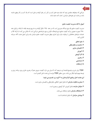 12
‫داشته‬ ‫موفق‬ ‫کار‬ ‫و‬ ‫کسب‬ ‫یک‬ ‫که‬ ‫است‬ ‫مایل‬ ‫و‬ ‫گرفته‬ ‫نظر‬ ‫در‬ ‫را‬ ‫کار‬ ‫و‬ ‫کسب‬ ‫های‬ ‫جنبه‬ ‫تمام‬ ‫که‬ ‫شود‬ ‫مطمئن‬ ‫میخواهد‬ ‫که‬ ‫شرکتی‬
‫با‬ ‫مفید‬ ،‫کند‬ ‫جلب‬ ‫را‬ ‫سازمان‬ ‫های‬ ‫نفع‬ ‫ذی‬ ‫رضایت‬ ‫و‬ ‫باشد‬.‫شد‬
‫اصول‬8‫مد‬ ‫گانه‬‫ی‬‫ر‬‫ی‬‫ت‬‫ک‬‫ی‬‫ف‬‫ی‬‫ت‬‫جامع‬
‫مد‬‫ی‬‫ر‬‫ی‬‫ت‬‫ک‬‫ی‬‫ف‬‫ی‬‫ت‬‫جامع‬‫ی‬‫ک‬‫د‬ ‫نوع‬‫ی‬‫دگاه‬‫مد‬‫ی‬‫ر‬‫ی‬‫ت‬‫ی‬‫دهه‬ ‫در‬ ‫که‬ ‫است‬1950‫تدر‬ ‫به‬ ‫و‬ ‫گرفته‬ ‫شکل‬‫ی‬‫ج‬‫توسعه‬‫ی‬‫افته‬‫ا‬ ‫تا‬‫ی‬‫نکه‬‫اوا‬ ‫در‬‫ی‬‫ل‬‫دهه‬
1980‫عموم‬ ‫بصورت‬‫ی‬‫ک‬ ‫درآمد‬‫ی‬‫ف‬‫ی‬‫ت‬‫سازمانده‬ ‫نوع‬ ‫و‬ ‫نگرش‬ ،‫فرهنگ‬ ‫شرح‬ ‫جامع‬‫ی‬‫شرکت‬‫ی‬‫م‬ ‫تالش‬ ‫که‬ ‫است‬‫ی‬‫کاال‬ ‫ارائه‬ ‫با‬ ‫تا‬ ‫کند‬‫و‬
‫ن‬ ،‫خدمات‬‫ی‬‫ازها‬‫ی‬‫برطرف‬ ‫را‬ ‫مخاطبان‬‫سازد‬‫برا‬‫ی‬‫اجرا‬‫ی‬‫مد‬ ‫موفق‬‫ی‬‫ر‬‫ی‬‫ت‬‫ک‬‫ی‬‫ف‬‫ی‬‫ت‬‫با‬ ‫سازمان‬ ‫جامع‬‫ی‬‫د‬‫برا‬‫ی‬‫ن‬‫سرما‬ ‫گانه‬ ‫هشت‬ ‫اصول‬‫ی‬‫ه‬
‫گذار‬‫ی‬‫کند‬.
1)‫اخالق‬ ‫علم‬
2)‫تمام‬‫ی‬‫ت‬‫و‬‫ی‬‫کپارچگ‬‫ی‬
3)‫اطم‬‫ی‬‫نان‬‫ساز‬‫ی‬
4)‫آموزش‬
5)‫گروه‬ ‫کار‬‫ی‬
6)‫رهبر‬‫ی‬
7)‫شناسا‬‫یی‬
8)‫ارتباطات‬
TQM‫برا‬‫ی‬‫توض‬ ‫و‬ ‫شرح‬‫ی‬‫ح‬‫فلس‬‫ا‬ ‫فه‬‫ی‬‫ب‬ ‫که‬ ‫آمد‬ ‫وجود‬ ‫به‬‫ی‬‫ان‬‫م‬‫ی‬‫ک‬ ‫دارد‬‫ی‬‫ف‬‫ی‬،‫ت‬‫ن‬‫ی‬‫رو‬‫ی‬‫رهبر‬ ‫محرك‬‫ی‬،‫ر‬ ‫طرح‬‫ی‬‫ز‬‫ی‬،‫ر‬ ‫برنامه‬‫ی‬‫ز‬‫ی‬‫و‬
‫م‬ ‫ابتکار‬ ‫قوه‬ ‫بهبود‬ ‫توسعه‬‫ی‬‫بد‬ .‫باشد‬‫ی‬‫ن‬‫منظور‬TQM‫ن‬‫ی‬‫ازمند‬‫ا‬‫ی‬‫ن‬‫کل‬ ‫اصل‬ ‫هشت‬‫ی‬‫د‬‫ی‬‫است‬.
‫ا‬‫ی‬‫ن‬‫به‬ ‫کارکردشان‬ ‫برطبق‬ ‫اصل‬ ‫هشت‬4‫ز‬ ‫گروه‬‫ی‬‫ر‬‫تقس‬‫ی‬‫م‬‫م‬‫ی‬‫شود‬:
1)‫بن‬‫ی‬‫ان‬‫سازمان‬ ‫شالوده‬ ‫و‬‫ا‬ ‫اصول‬ ‫شامل‬ ‫که‬‫خالق‬‫ی‬،‫ی‬‫کپارچگ‬‫ی‬‫اطم‬ ‫و‬‫ی‬‫نان‬‫ساز‬‫ی‬‫است‬.
2)‫سازنده‬ ‫عوامل‬‫گروه‬ ‫کار‬ ،‫آموزش‬ ‫شامل‬‫ی‬‫رهبر‬ ‫و‬‫ی‬‫است‬.
3)‫سازمان‬ ‫استحکام‬‫م‬ ‫ارتباطات‬ ‫شامل‬‫ی‬‫باشد‬.
4)‫سازمان‬ ‫پوشش‬‫است‬ )‫(شناخت‬ ‫شامل‬ ‫که‬.
 