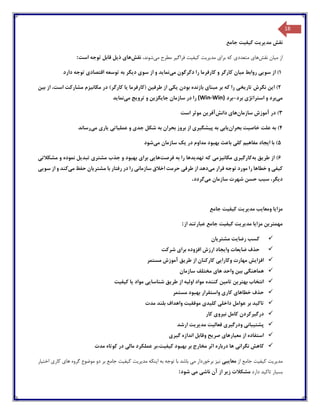 18
‫نقش‬‫مد‬‫ی‬‫ر‬‫ی‬‫ت‬‫ک‬‫ی‬‫ف‬‫ی‬‫ت‬‫جامع‬
‫از‬‫م‬‫ی‬‫ان‬‫نقش‬‫ها‬‫ی‬‫متعدد‬‫ی‬‫برا‬ ‫که‬‫ی‬‫مد‬‫ی‬‫ر‬‫ی‬‫ت‬‫ک‬‫ی‬‫ف‬‫ی‬‫ت‬‫فراگ‬‫ی‬‫ر‬‫م‬ ‫مطرح‬‫ی‬،‫شوند‬‫نقش‬‫ها‬‫ی‬‫ذ‬‫ی‬‫ل‬‫است‬ ‫توجه‬ ‫قابل‬:
1)‫سو‬ ‫از‬‫یی‬‫م‬ ‫روابط‬‫ی‬‫ان‬‫دگرگون‬ ‫را‬ ‫کارفرما‬ ‫و‬ ‫کارگر‬‫م‬‫ی‬‫نما‬‫ی‬‫د‬‫سو‬ ‫از‬ ‫و‬‫ی‬‫د‬‫ی‬‫گر‬‫اقتصاد‬ ‫توسعه‬ ‫به‬‫ی‬‫دارد‬ ‫توجه‬
2)‫ا‬‫ی‬‫ن‬‫تار‬ ‫نگرش‬‫ی‬‫خ‬‫ی‬‫مبنا‬ ‫بر‬ ‫که‬ ‫را‬‫ی‬‫بودن‬ ‫بازنده‬‫ی‬‫ک‬‫ی‬‫طرف‬ ‫از‬‫ی‬‫ن‬‫(کارفرما‬‫ی‬‫ا‬‫مکان‬ ‫در‬ )‫کارگر‬‫ی‬‫زم‬‫ب‬ ‫از‬ ،‫است‬ ‫مشارکت‬‫ی‬‫ن‬
‫م‬‫ی‬‫برد‬‫استراتژ‬ ‫و‬‫ی‬‫برد‬-‫برد‬(Win-Win)‫جا‬ ‫سازمان‬ ‫در‬ ‫را‬‫ی‬‫گز‬‫ی‬‫ن‬‫ترو‬ ‫و‬‫ی‬‫ج‬‫م‬‫ی‬‫نما‬‫ی‬‫د‬
3)‫سازمان‬ ‫آموزش‬ ‫در‬‫ها‬‫ی‬‫دانش‬‫آفر‬‫ی‬‫ن‬‫است‬ ‫موثر‬
4)‫خاص‬ ‫علت‬ ‫به‬‫ی‬‫ت‬‫بحران‬‫ی‬‫اب‬‫ی‬‫پ‬ ‫به‬‫ی‬‫شگ‬‫ی‬‫ر‬‫ی‬‫جد‬ ‫شکل‬ ‫به‬ ‫بحران‬ ‫بروز‬ ‫از‬‫ی‬‫عمل‬ ‫و‬‫ی‬‫ات‬‫ی‬‫ی‬‫ار‬‫ی‬‫م‬‫ی‬‫رساند‬
5)‫ا‬ ‫با‬‫ی‬‫جاد‬‫مفاه‬‫ی‬‫م‬‫کل‬‫ی‬‫در‬ ‫مداوم‬ ‫بهبود‬ ‫باعث‬‫ی‬‫ک‬‫م‬ ‫سازمان‬‫ی‬‫شود‬
6)‫طر‬ ‫از‬‫ی‬‫ق‬‫به‬‫کارگ‬‫ی‬‫ر‬‫ی‬‫مکان‬‫ی‬‫زم‬‫ی‬‫تهد‬ ‫که‬‫ی‬‫دها‬‫فرصت‬ ‫به‬ ‫را‬‫ها‬‫یی‬‫برا‬‫ی‬‫مشتر‬ ‫جذب‬ ‫و‬ ‫بهبود‬‫ی‬‫تبد‬‫ی‬‫ل‬‫مشکالت‬ ‫و‬ ‫نموده‬‫ی‬
‫ک‬‫ی‬‫ف‬‫ی‬‫م‬ ‫قرار‬ ‫توجه‬ ‫مورد‬ ‫را‬ ‫خطاها‬ ‫و‬‫ی‬‫دهد‬‫طرف‬ ‫از‬‫ی‬‫سازمان‬ ‫اخالق‬ ‫حرمت‬‫ی‬‫مشتر‬ ‫با‬ ‫رفتار‬ ‫در‬ ‫را‬‫ی‬‫ان‬‫م‬ ‫حفظ‬‫ی‬‫کند‬‫سو‬ ‫از‬ ‫و‬‫یی‬
‫د‬‫ی‬،‫گر‬‫م‬ ‫سازمان‬ ‫شهرت‬ ‫حسن‬ ‫سبب‬‫ی‬‫گردد‬.
‫مزا‬‫ی‬‫ا‬‫ومعا‬‫ی‬‫ب‬‫مد‬‫ی‬‫ر‬‫ی‬‫ت‬‫ک‬‫ی‬‫ف‬‫ی‬‫ت‬‫جامع‬
‫مهمتر‬‫ی‬‫ن‬‫مزا‬‫ی‬‫ا‬‫مد‬‫ی‬‫ر‬‫ی‬‫ت‬‫ک‬‫ی‬‫ف‬‫ی‬‫ت‬‫از‬ ‫عبارتند‬ ‫جامع‬:
‫رضا‬ ‫کسب‬‫ی‬‫ت‬‫مشتر‬‫ی‬‫ان‬
‫ضا‬ ‫حذف‬‫ی‬‫عات‬‫وا‬‫ی‬‫جاد‬‫برا‬ ‫افزوده‬ ‫ارزش‬‫ی‬‫شرکت‬
‫افزا‬‫ی‬‫ش‬‫وکارا‬ ‫مهارت‬‫یی‬‫طر‬ ‫از‬ ‫کارکنان‬‫ی‬‫ق‬‫مستمر‬ ‫آموزش‬
‫هماهنگ‬‫ی‬‫ب‬‫ی‬‫ن‬‫ها‬ ‫واحد‬‫ی‬‫سازمان‬ ‫مختلف‬
‫ا‬‫بهتر‬ ‫نتخاب‬‫ی‬‫ن‬‫تام‬‫ی‬‫ن‬‫اول‬ ‫مواد‬ ‫کننده‬‫ی‬‫ه‬‫طر‬ ‫از‬‫ی‬‫ق‬‫شناسا‬‫یی‬‫مواد‬‫ی‬‫ا‬‫ک‬‫ی‬‫ف‬‫ی‬‫ت‬
‫خطاها‬ ‫حذف‬‫ی‬‫کار‬‫ی‬‫مستمر‬ ‫بهبود‬ ‫واستقرار‬
‫تاک‬‫ی‬‫د‬‫داخل‬ ‫عوامل‬ ‫بر‬‫ی‬‫کل‬‫ی‬‫د‬‫ی‬‫موفق‬‫ی‬‫ت‬‫مدت‬ ‫بلند‬ ‫واهداف‬
‫درگ‬‫ی‬‫رکردن‬‫ن‬ ‫کامل‬‫ی‬‫رو‬‫ی‬‫کار‬
‫پشت‬‫ی‬‫بان‬‫ی‬‫ودرگ‬‫ی‬‫ر‬‫ی‬‫فعال‬‫ی‬‫ت‬‫مد‬‫ی‬‫ر‬‫ی‬‫ت‬‫ارشد‬
‫مع‬ ‫از‬ ‫استفاده‬‫ی‬‫ارها‬‫ی‬‫صر‬‫ی‬‫ح‬‫گ‬ ‫اندازه‬ ‫وقابل‬‫ی‬‫ر‬‫ی‬
‫نگران‬ ‫کاهش‬‫ی‬‫ک‬ ‫بهبود‬ ‫بر‬ ‫مخارج‬ ‫اثر‬ ‫درباره‬ ‫ها‬‫ی‬‫ف‬‫ی‬‫ت،بر‬‫مال‬ ‫عملکرد‬‫ی‬‫مدت‬ ‫کوتاه‬ ‫در‬
‫مد‬‫ی‬‫ر‬‫ی‬‫ت‬‫ک‬‫ی‬‫ف‬‫ی‬‫ت‬‫از‬ ‫جامع‬‫معا‬‫ی‬‫ب‬‫ی‬‫ن‬‫ی‬‫ز‬‫م‬ ‫برخوردار‬‫ی‬‫با‬ ‫باشد‬‫ا‬ ‫به‬ ‫توجه‬‫ی‬‫نکه‬‫مد‬‫ی‬‫ر‬‫ی‬‫ت‬‫ک‬‫ی‬‫ف‬‫ی‬‫ت‬‫ها‬ ‫گروه‬ ‫موضوع‬ ‫دو‬ ‫بر‬ ‫جامع‬‫ی‬‫کار‬‫ی‬‫اخت‬‫ی‬‫ار‬
‫بس‬‫ی‬‫ار‬‫تاک‬‫ی‬‫د‬‫دارد‬‫ز‬ ‫مشکالت‬‫ی‬‫ر‬‫ناش‬ ‫آن‬ ‫از‬‫ی‬‫م‬‫ی‬‫شود‬:
 