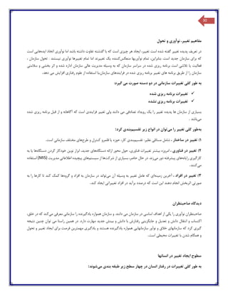 30
‫مفاه‬‫ی‬‫م‬‫تغ‬‫یی‬،‫ر‬‫نوآور‬‫ی‬‫تحول‬ ‫و‬
‫در‬‫تعر‬‫ی‬‫ف‬‫پد‬‫ی‬‫ده‬‫تغ‬‫یی‬‫ر‬‫ش‬ ‫گفته‬‫تغ‬ ‫است‬ ‫ده‬‫یی‬،‫ر‬‫ا‬‫ی‬‫جاد‬‫چ‬ ‫هر‬‫ی‬‫ز‬‫ی‬‫نوآور‬ ‫اما‬ ‫باشد‬ ‫داشته‬ ‫تفاوت‬ ‫گذشته‬ ‫با‬ ‫که‬ ‫است‬‫ی‬‫ا‬ ‫اتخاذ‬‫ی‬‫ده‬‫ها‬‫یی‬‫است‬
‫برا‬ ‫که‬‫ی‬‫جد‬ ‫سازمان‬‫ی‬‫د‬‫بنابرا‬ .‫است‬‫ی‬،‫ن‬‫نوآور‬ ‫تمام‬‫ی‬‫ها‬‫منعکس‬‫کننده‬‫ی‬‫ک‬‫تغ‬‫یی‬‫رند‬‫تغ‬ ‫تمام‬ ‫اما‬‫یی‬‫رها‬‫نوآور‬‫ی‬‫ن‬‫ی‬‫ستند‬، ‫سازمان‬ ‫تحول‬ .
‫فعال‬‫ی‬‫ت‬‫ی‬‫ا‬‫تالش‬‫ی‬‫اس‬‫ت‬‫ر‬ ‫برنامه‬‫ی‬‫ز‬‫ی‬‫سراسر‬ ‫در‬ ‫شده‬‫وس‬ ‫به‬ ‫که‬ ‫سازمان‬‫ی‬‫له‬‫مد‬‫ی‬‫ر‬‫ی‬‫ت‬‫عال‬‫ی‬‫بخش‬ ‫اثر‬ ‫و‬ ‫شده‬ ‫اداره‬ ‫سازمان‬‫ی‬‫و‬‫سالمت‬‫ی‬
‫طر‬ ‫از‬ ‫را‬ ‫سازمان‬‫ی‬‫ق‬‫ها‬ ‫برنامه‬‫ی‬‫تغ‬‫یی‬‫ر‬‫ر‬ ‫برنامه‬‫ی‬‫ز‬‫ی‬‫فرا‬ ‫در‬ ‫شده‬‫ی‬‫ندها‬‫ی‬‫رفتار‬ ‫علوم‬ ‫از‬ ‫استفاده‬ ‫سازمان،با‬‫ی‬‫افزا‬‫ی‬‫ش‬‫م‬‫ی‬‫دهد‬.
‫به‬‫کل‬ ‫طور‬‫ی‬‫تغ‬‫یی‬‫رات‬‫سازمان‬‫ی‬‫م‬ ‫صورت‬ ‫دسته‬ ‫دو‬ ‫در‬‫ی‬‫گ‬‫ی‬‫رد‬:
‫تغ‬‫یی‬‫رات‬‫ر‬ ‫برنامه‬‫ی‬‫ز‬‫ی‬‫ش‬‫ده‬
‫تغ‬‫یی‬‫رات‬‫ر‬ ‫برنامه‬‫ی‬‫ز‬‫ی‬‫نشده‬
‫بس‬‫ی‬‫ار‬‫ی‬‫پد‬ ‫ها‬ ‫سازمان‬ ‫از‬‫ی‬‫ده‬‫تغ‬‫یی‬‫ر‬‫را‬‫ی‬‫ک‬‫رو‬‫ی‬‫داد‬‫تصادف‬‫ی‬‫م‬‫ی‬‫ول‬ ‫دانند‬‫ی‬‫تغ‬‫یی‬‫ر‬‫فرا‬‫ی‬‫ند‬‫ی‬‫ر‬ ‫برنامه‬ ‫قبل‬ ‫از‬ ‫و‬ ‫آگاهانه‬ ‫که‬ ‫است‬‫ی‬‫ز‬‫ی‬‫شده‬
‫م‬‫ی‬‫باشد‬.
‫به‬‫طور‬‫کل‬‫ی‬‫تغ‬‫یی‬‫ر‬‫م‬ ‫را‬‫ی‬‫توان‬‫ز‬ ‫انواع‬ ‫در‬‫ی‬‫ر‬‫تقس‬‫ی‬‫م‬‫بند‬‫ی‬‫کرد‬:
1)‫تغ‬‫یی‬‫ر‬‫ساختار‬ ‫در‬،‫شامل‬‫مسائل‬‫ی‬‫نظ‬‫ی‬‫ر‬‫ت‬ :‫قس‬‫ی‬‫م‬‫بند‬‫ی‬‫حوزه‬ ،‫کار‬‫ی‬‫ا‬‫طرح‬ ‫و‬ ‫کنترل‬ ‫قلمرو‬‫ها‬‫ی‬‫سازمان‬ ‫مختلف‬‫ی‬‫است‬.
2‫ت‬ )‫غ‬‫یی‬‫ر‬‫فناور‬ ‫در‬‫ی‬،‫امروزه‬‫ب‬‫ی‬‫شتر‬‫تغ‬‫یی‬‫رات‬‫فناور‬‫ی‬،‫دستگاه‬ ‫ارائه‬ ‫محور‬ ‫حول‬‫ها‬‫ی‬‫جد‬‫ی‬،‫د‬‫نو‬ ‫ابزار‬‫ی‬‫ن‬‫دستگاه‬ ‫کردن‬ ‫خودکار‬‫ها‬‫ی‬‫ا‬‫به‬
‫کارگ‬‫ی‬‫ر‬‫ی‬‫را‬‫ی‬‫انه‬‫ها‬‫ی‬‫پ‬‫ی‬‫شرفته‬‫م‬ ‫دور‬‫ی‬‫زند‬‫بس‬ ،‫حاضر‬ ‫حال‬ ‫در‬ .‫ی‬‫ار‬‫ی‬‫شرکت‬ ‫از‬‫ا‬ ‫ها‬‫س‬ ‫ز‬‫ی‬‫ستم‬‫ها‬‫ی‬‫پ‬‫ی‬‫چ‬‫ی‬‫ده‬‫اطالعات‬‫ی‬‫مد‬‫ی‬‫ر‬‫ی‬‫ت‬(MIS)‫استفاده‬
‫م‬‫ی‬‫کنند‬.
3)‫تغ‬‫یی‬‫ر‬‫افراد‬ ‫در‬،‫آخر‬‫ی‬‫ن‬‫زم‬‫ی‬‫نه‬‫ا‬‫ی‬‫تغ‬ ‫عامل‬ ‫که‬‫یی‬‫ر‬‫وس‬ ‫به‬‫ی‬‫له‬‫م‬ ‫آن‬‫ی‬‫تواند‬‫گروه‬ ‫و‬ ‫افراد‬ ‫به‬ ‫سازمان‬ ‫در‬‫به‬ ‫را‬ ‫کارها‬ ‫تا‬ ‫کند‬ ‫کمک‬ ‫ها‬
‫صورت‬‫ی‬‫ا‬ ‫دهند‬ ‫انجام‬ ‫اثربخش‬‫ی‬‫ن‬‫برآ‬ ‫درصدد‬ ‫که‬ ‫است‬‫ی‬‫د‬‫تغ‬ ‫افراد‬ ‫در‬‫یی‬‫رات‬‫ی‬‫ا‬‫ی‬‫جاد‬‫کند‬.
‫د‬‫ی‬‫دگاه‬‫صاحبنظران‬
‫صاحبنظران‬‫نوآور‬‫ی‬‫را‬‫ی‬‫ک‬‫ی‬‫اساس‬ ‫اهداف‬ ‫از‬‫ی‬‫م‬ ‫سازمان‬ ‫در‬‫ی‬‫همواره‬ ‫سازمان‬ ‫و‬ .‫دانند‬‫ی‬‫ادگ‬‫ی‬‫رنده‬‫سازمان‬ ‫را‬‫ی‬‫معرف‬‫ی‬‫م‬‫ی‬‫کند‬‫خلق‬ ‫در‬ ‫که‬،
‫تعد‬ ‫و‬ ‫دانش‬ ‫انتقال‬ ‫و‬ ‫اکتساب‬‫ی‬‫ل‬‫جا‬ ‫و‬‫ی‬‫گز‬‫ی‬‫ن‬‫ی‬‫ب‬ ‫و‬ ‫دانش‬ ‫با‬ ‫رفتارش‬‫ی‬‫نش‬‫جد‬‫ی‬‫د‬‫هم‬ ‫در‬ .‫دارد‬ ‫مهارت‬‫ی‬‫ن‬‫م‬ ‫راستا‬‫ی‬‫چن‬ ‫توان‬‫ی‬‫ن‬‫نت‬‫ی‬‫جه‬
‫گ‬‫ی‬‫ر‬‫ی‬‫سازمانها‬ ‫که‬ ‫کرد‬‫ی‬‫خ‬‫الق‬‫سازمانها‬ ‫نوآور‬ ‫و‬‫یی‬‫همواره‬‫ی‬‫ادگ‬‫ی‬‫رنده‬‫و‬ ‫هستند‬‫ی‬‫ادگ‬‫ی‬‫ر‬‫ی‬‫مهمتر‬‫ی‬‫ن‬‫برا‬ ‫فرصت‬‫ی‬‫ا‬‫ی‬‫جاد‬‫تغ‬‫یی‬‫ر‬‫تحول‬ ‫و‬
‫تغ‬ ‫با‬ ‫شدن‬ ‫همگام‬ ‫و‬‫یی‬‫رات‬‫مح‬‫ی‬‫ط‬‫ی‬‫است‬.
‫سطوح‬‫ا‬‫ی‬‫جاد‬‫تغ‬‫یی‬‫ر‬‫انسانها‬ ‫در‬
‫به‬‫کل‬ ‫طور‬‫ی‬‫تغ‬‫یی‬‫رات‬‫ز‬ ‫سطح‬ ‫چهار‬ ‫در‬ ‫انسان‬ ‫رفتار‬ ‫در‬‫ی‬‫ر‬‫بند‬ ‫طبقه‬‫ی‬‫م‬‫ی‬‫شوند‬:
 