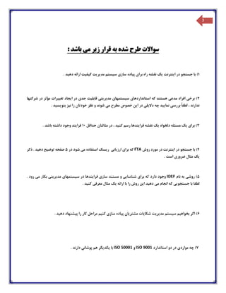 3
: ‫باشد‬ ‫می‬ ‫زیر‬ ‫قرار‬ ‫به‬ ‫شده‬ ‫طرح‬ ‫سواالت‬
1‫س‬ ‫سازی‬ ‫پیاده‬ ‫برای‬ ‫راه‬ ‫نقشه‬ ‫یک‬ ‫اینترنت‬ ‫در‬ ‫جستجو‬ ‫با‬ ). ‫دهید‬ ‫ارائه‬ ‫کیفیت‬ ‫مدیریت‬ ‫یستم‬
2‫شرکتها‬ ‫در‬ ‫مؤثر‬ ‫تغییرات‬ ‫ایجاد‬ ‫در‬ ‫جدی‬ ‫قابلیت‬ ‫مدیریتی‬ ‫سیستمهای‬ ‫استانداردهای‬ ‫که‬ ‫هستند‬ ‫مدعی‬ ‫افراد‬ ‫برخی‬ )
. ‫بنویسید‬ ‫نیز‬ ‫را‬ ‫خودتان‬ ‫نظر‬ ‫و‬ ‫شوند‬ ‫می‬ ‫مطرح‬ ‫خصوص‬ ‫این‬ ‫در‬ ‫دالیلی‬ ‫چه‬ ‫نمایید‬ ‫بررسی‬ ً‫ا‬‫لطف‬ ، ‫ندارند‬
3)‫نقش‬ ‫یک‬ ‫دلخواه‬ ‫مسئله‬ ‫یک‬ ‫برای‬‫ه‬‫ف‬‫حداقل‬ ‫مثالتان‬ ‫در‬ ، ‫کنید‬ ‫رسم‬ ‫رایندها‬10. ‫باشد‬ ‫داشته‬ ‫وجود‬ ‫فرایند‬
4‫روش‬ ‫مورد‬ ‫در‬ ‫اینترنت‬ ‫در‬ ‫جستجو‬ ‫با‬ )FTA‫در‬ ‫شود‬ ‫می‬ ‫استفاده‬ ‫ریسک‬ ‫ارزیابی‬ ‫برای‬ ‫که‬5‫ذکر‬ . ‫دهید‬ ‫توضیح‬ ‫صفحه‬
. ‫است‬ ‫ضروری‬ ‫مثال‬ ‫یک‬
5‫نام‬ ‫به‬ ‫روشی‬ )IDEF‫فرایند‬ ‫سازی‬ ‫مستند‬ ‫و‬ ‫شناسایی‬ ‫برای‬ ‫که‬ ‫دارد‬ ‫وجود‬. ‫رود‬ ‫می‬ ‫بکار‬ ‫مدیریتی‬ ‫سیستمهای‬ ‫در‬ ‫ها‬
. ‫کنید‬ ‫معرفی‬ ‫مثال‬ ‫یک‬ ‫ارائه‬ ‫با‬ ‫را‬ ‫روش‬ ‫این‬ ‫دهید‬ ‫می‬ ‫انجام‬ ‫که‬ ‫جستجویی‬ ‫با‬ ‫لطفا‬
6. ‫دهید‬ ‫پیشنهاد‬ ‫را‬ ‫کار‬ ‫مراحل‬ ‫کنیم‬ ‫سازی‬ ‫پیاده‬ ‫مشتریان‬ ‫شکایات‬ ‫مدیریت‬ ‫سیستم‬ ‫بخواهیم‬ ‫اگر‬ )
7‫استاندارد‬ ‫دو‬ ‫در‬ ‫مواردی‬ ‫چه‬ )ISO 9001‫و‬ISO 50001‫ی‬ ‫با‬. ‫دارند‬ ‫پوشانی‬ ‫هم‬ ‫کدیگر‬
 