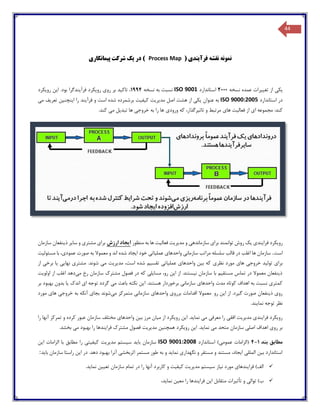 44
‫فرآ‬ ‫نقشه‬ ‫نمونه‬‫ی‬‫ند‬( ‫ی‬Process Map)‫در‬‫ی‬‫ک‬‫پ‬ ‫شرکت‬‫ی‬‫مانکار‬‫ی‬
‫ی‬‫ک‬‫ی‬‫تغ‬ ‫از‬‫یی‬‫رات‬‫نسخه‬ ‫عمده‬2000‫استاندارد‬ISO 9001‫نسخه‬ ‫به‬ ‫نسبت‬1994‫تاک‬ ،‫ی‬‫د‬‫رو‬ ‫بر‬‫ی‬‫رو‬‫ی‬‫کرد‬‫فرآ‬‫ی‬‫ندگرا‬‫ا‬ .‫بود‬‫ی‬‫ن‬‫رو‬‫ی‬‫کرد‬
‫استاندارد‬ ‫در‬ISO 9000:2005‫عنوان‬ ‫به‬‫ی‬‫ک‬‫ی‬‫مد‬ ‫اصل‬ ‫هشت‬ ‫از‬‫ی‬‫ر‬‫ی‬‫ت‬‫ک‬‫ی‬‫ف‬‫ی‬‫ت‬‫فرآ‬ ‫و‬ ‫است‬ ‫شده‬ ‫برشمرده‬‫ی‬‫ند‬‫ا‬ ‫را‬‫ی‬‫نچن‬‫ی‬‫ن‬‫تعر‬‫ی‬‫ف‬‫م‬‫ی‬
‫ا‬ ‫مجموعه‬ :‫کند‬‫ی‬‫فعال‬ ‫از‬‫ی‬‫ت‬‫ها‬‫ی‬‫تاث‬ ‫و‬ ‫مرتبط‬‫ی‬،‫رگذار‬‫ورود‬ ‫که‬‫ی‬‫خروج‬ ‫به‬ ‫را‬ ‫ها‬‫ی‬‫تبد‬ ‫ها‬‫ی‬‫ل‬‫م‬‫ی‬.‫کند‬
‫ف‬ ‫رویکرد‬‫منظور‬ ‫به‬ ‫ها‬ ‫فعالیت‬ ‫مدیریت‬ ‫و‬ ‫سازماندهی‬ ‫برای‬ ‫توانمند‬ ‫روش‬ ‫یک‬ ‫رایندی‬‫ارزش‬ ‫ایجاد‬‫سازمان‬ ‫ذینفعان‬ ‫سایر‬ ‫و‬ ‫مشتری‬ ‫برای‬
‫است‬.‫مسئولیت‬ ‫با‬ ،‫عمودی‬ ‫صورت‬ ‫به‬ ‫معموال‬ ‫و‬ ‫اند‬ ‫شده‬ ‫ایجاد‬ ‫خود‬ ‫عملیاتی‬ ‫واحدهای‬ ‫سازمانی‬ ‫مراتب‬ ‫سلسله‬ ‫قالب‬ ‫در‬ ‫اغلب‬ ‫ها‬ ‫سازمان‬
‫نظری‬ ‫مورد‬ ‫های‬ ‫خروجی‬ ‫تولید‬ ‫برای‬.‫شوند‬ ‫می‬ ‫مدیریت‬ ،‫است‬ ‫شده‬ ‫تقسیم‬ ‫عملیاتی‬ ‫واحدهای‬ ‫بین‬ ‫که‬‫از‬ ‫برخی‬ ‫یا‬ ‫نهایی‬ ‫مشتری‬
‫می‬ ‫رخ‬ ‫سازمان‬ ‫مشترك‬ ‫فصول‬ ‫در‬ ‫که‬ ‫مسایلی‬ ،‫رو‬ ‫این‬ ‫از‬ .‫نیستند‬ ‫سازمان‬ ‫با‬ ‫مستقیم‬ ‫تماس‬ ‫در‬ ‫معموال‬ ‫ذینفعان‬‫اولویت‬ ‫از‬ ‫اغلب‬ ‫دهد‬
‫ا‬ .‫هستند‬ ‫برخوردار‬ ‫سازمانی‬ ‫واحدهای‬ ‫مدت‬ ‫کوتاه‬ ‫اهداف‬ ‫به‬ ‫نسبت‬ ‫کمتری‬‫بر‬ ‫بهبود‬ ‫بدون‬ ‫یا‬ ‫اندك‬ ‫ای‬ ‫توجه‬ ‫گردد‬ ‫می‬ ‫باعث‬ ‫نکته‬ ‫ین‬
‫رو‬ ‫این‬ ‫از‬ .‫گیرد‬ ‫صورت‬ ‫ذینفعان‬ ‫روی‬‫معموال‬‫اقدامات‬‫برروی‬‫واحدهای‬‫سازمانی‬‫متمرکز‬‫می‬‫شوند‬‫بجای‬‫آنکه‬‫به‬‫خرو‬‫مورد‬ ‫های‬ ‫جی‬
.‫نمایند‬ ‫توجه‬ ‫نظر‬
‫و‬ ‫بین‬ ‫مرز‬ ‫میان‬ ‫از‬ ‫رویکرد‬ ‫این‬ .‫نماید‬ ‫می‬ ‫معرفی‬ ‫را‬ ‫افقی‬ ‫مدیریت‬ ‫فرایندی‬ ‫رویکرد‬‫را‬ ‫آنها‬ ‫تمرکز‬ ‫و‬ ‫کرده‬ ‫عبور‬ ‫سازمان‬ ‫مختلف‬ ‫احدهای‬
.‫نماید‬ ‫می‬ ‫متحد‬ ‫سازمان‬ ‫اصلی‬ ‫اهداف‬ ‫روی‬ ‫بر‬.‫بخشد‬ ‫می‬ ‫بهبود‬ ‫را‬ ‫فرایندها‬ ‫مشترك‬ ‫فصول‬ ‫مدیریت‬ ‫همچنین‬ ‫رویکرد‬ ‫این‬
‫بند‬ ‫مطابق‬4-1(‫استاندارد‬ )‫عمومی‬ ‫الزامات‬ISO 9001:2008‫ا‬ ‫الزامات‬ ‫با‬ ‫مطابق‬ ‫را‬ ‫کیفیتی‬ ‫مدیریت‬ ‫سیستم‬ ‫باید‬ ‫سازمان‬‫ین‬
‫راستا‬ ‫این‬ ‫در‬ .‫دهد‬ ‫بهبود‬ ‫آنرا‬ ‫اثربخشی‬ ‫مستمر‬ ‫طور‬ ‫به‬ ‫و‬ ‫نماید‬ ‫نگهداری‬ ‫و‬ ‫مستقر‬ ‫و‬ ‫مستند‬ ،‫ایجاد‬ ‫المللی‬ ‫بین‬ ‫استاندارد‬‫سازمان‬‫باید‬:
.‫نماید‬ ‫تعیین‬ ‫سازمان‬ ‫تمام‬ ‫در‬ ‫را‬ ‫آنها‬ ‫کاربرد‬ ‫و‬ ‫کیفیت‬ ‫مدیریت‬ ‫سیستم‬ ‫نیاز‬ ‫مورد‬ ‫فرایندهای‬ )‫الف‬
‫ر‬ ‫فرایندها‬ ‫این‬ ‫متقابل‬ ‫تأثیرات‬ ‫و‬ ‫توالی‬ )‫ب‬،‫نماید‬ ‫معین‬ ‫ا‬
 