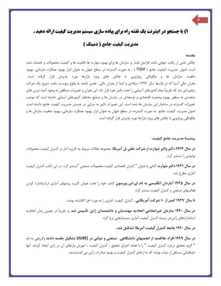 4
1)‫ا‬ ‫در‬ ‫جستجو‬ ‫با‬‫ی‬‫نترنت‬‫ی‬‫ک‬‫برا‬ ‫راه‬ ‫نقشه‬‫ی‬‫پ‬‫ی‬‫اده‬‫ساز‬‫ی‬‫س‬‫ی‬‫ستم‬‫مد‬‫ی‬‫ر‬‫ی‬‫ت‬‫ک‬‫ی‬‫ف‬‫ی‬‫ت‬‫ده‬ ‫ارائه‬‫ی‬‫د‬.
) ‫دمینگ‬ ( ‫جامع‬ ‫کیفیت‬ ‫مدیریت‬
:‫مقدمه‬
‫شد‬ ‫خدمات‬ ‫و‬ ‫محصوالت‬ ‫کیفیت‬ ‫و‬ ‫ها‬ ‫قابلیت‬ ،‫ها‬ ‫مهارت‬ ‫بهبود‬ ‫برای‬ ‫ها‬ ‫سازمان‬ ‫بر‬ ‫فشار‬ ‫افزایش‬ ‫باعث‬ ‫جهانی‬ ‫رقابت‬ ‫از‬ ‫ناشی‬ ‫چالش‬‫ه‬
‫اصول‬ .‫است‬‫مدیریت‬‫کیفیت‬( ‫جامع‬TQM)‫بهبود‬ ،‫سازمانی‬ ‫عملکرد‬ ‫بهبود‬ ‫ابزار‬ ‫عنوان‬ ‫به‬ ‫جهان‬ ‫سطح‬ ‫در‬ ‫گسترده‬ ‫صورت‬ ‫به‬ ،
.‫است‬ ‫گرفته‬ ‫قرار‬ ‫پذیرش‬ ‫مورد‬ ‫بازارها‬ ‫ویژه‬ ‫های‬ ‫چالش‬ ‫با‬ ‫رویارویی‬ ‫چگونگی‬ ‫و‬ ‫ها‬ ‫سازمان‬ ‫ماهیت‬
‫سال‬ ‫اواسط‬ ‫در‬ ‫که‬ ‫آسیا‬ ‫مالی‬ ‫بحران‬1997‫بحر‬ ‫از‬ ‫ابتدا‬ ‫و‬ ‫میالدی‬‫مالی‬ ‫ان‬-‫حرکت‬ ‫یک‬ ‫شروع‬ ‫باعث‬ ،‫پیوست‬ ‫وقوع‬ ‫به‬ ‫تایلند‬ ‫نقدی‬
‫زنجیره‬‫خود‬ ‫تاثیر‬ ‫تحت‬ ‫را‬ ‫آسیایی‬ ‫کشورهای‬ ‫تمام‬ ً‫ا‬‫تقریب‬ ‫که‬ ‫شد‬ ‫ای‬‫های‬ ‫درس‬ ‫آمده‬ ‫وجود‬ ‫به‬ ‫متناقض‬ ‫تغییرات‬ ‫و‬ ‫بحران‬ ‫این‬ .‫داد‬ ‫قرار‬
‫توسعه‬ ‫و‬ ‫اقتصادی‬ ‫وضعیت‬ ‫بهبود‬ ‫منظور‬ ‫به‬ ‫متعددی‬‫آ‬ ‫کشورهای‬ ‫مختلف‬ ‫صنایع‬ ‫و‬ ‫ها‬ ‫سازمان‬ ‫در‬ ‫ای‬‫موجب‬ ‫که‬ ‫است‬ ‫داشته‬ ‫سیایی‬
.‫است‬ ‫داشته‬ ‫جامع‬ ‫کیفیت‬ ‫مدیریت‬ ‫جنبش‬ ‫در‬ ‫سزایی‬ ‫به‬ ‫تاثیر‬ ‫تغییرات‬ ‫این‬ .‫است‬ ‫شده‬ ‫ها‬ ‫سازمان‬ ‫این‬ ‫ساختار‬ ‫در‬ ‫گسترده‬ ‫تغییرات‬
‫جامع‬ ‫کیفیت‬ ‫مدیریت‬ ‫اصول‬‫به‬‫صورت‬‫گسترده‬‫در‬‫سطح‬‫جهان‬‫به‬‫عنوان‬‫ابزار‬‫بهبود‬‫عملکرد‬،‫سازمانی‬‫به‬‫و‬ ‫ها‬ ‫سازمان‬ ‫ماهیت‬ ‫بود‬
‫ر‬ ‫چگونگی‬.‫است‬ ‫گرفته‬ ‫قرار‬ ‫پذیرش‬ ‫مورد‬ ‫بازارها‬ ‫ویژه‬ ‫های‬ ‫چالش‬ ‫با‬ ‫ویارویی‬
‫پیشینة‬‫مدیریت‬‫جامع‬‫کیفیت‬:
‫سال‬ ‫در‬1924‫شوارت‬ ‫والتر‬ ‫دکتر‬‫شرکت‬ ‫از‬‫تلفن‬‫بل‬،‫آمریکا‬‫مجموعه‬‫مقاالت‬‫مربوط‬‫کنترل‬ ‫در‬ ‫آمار‬ ‫کاربرد‬ ‫به‬‫کیفیت‬‫محصوالت‬
‫تولیدی‬‫کرد‬ ‫منتشر‬ ‫را‬.
‫سال‬ ‫در‬1931‫شوارت‬ ‫دکتر‬‫کتابی‬‫عنوان‬ ‫با‬"‫کنترل‬‫اقتصادی‬‫کیفیت‬‫محصوالت‬‫صنعتی‬"‫کرد‬ ‫منتشر‬.‫این‬ ‫در‬‫کتاب‬‫کنترل‬‫کیفیت‬
‫آماری‬‫مطرح‬‫شد‬.
‫سال‬ ‫در‬1935‫آماردان‬‫انگلیسی‬‫به‬‫نام‬‫ای‬‫.اس‬‫.پیرسون‬‫کتاب‬‫تحت‬ ‫را‬ ‫خود‬‫عنوان‬‫روشهای‬ ‫کاربرد‬‫آماری‬‫کردن‬ ‫دراستاندارد‬
‫فعالیتهای‬‫صنعتی‬‫و‬‫کنترل‬‫کیفیت‬‫کرد‬ ‫منتشر‬.
‫سال‬ ‫تا‬1937‫از‬ ‫کمتر‬10‫شرکت‬‫آمریکایی‬،‫کنترل‬‫کیفیت‬‫آماری‬‫به‬ ‫را‬‫گذاشته‬ ‫اجرا‬ ‫مورد‬‫بودند‬.
‫سال‬ ‫در‬1940‫سازمان‬‫غیرانتفاعی‬‫اتحادیه‬‫مهندسان‬‫دانشمندان‬ ‫و‬‫ژاپن‬‫تأسیس‬. ‫شد‬‫همین‬ ‫در‬ ً‫ا‬‫تقریب‬ ‫و‬‫زمان‬‫اتحادیه‬
‫استانداردهای‬‫ژاپن‬‫،در‬‫زمینه‬‫کنترل‬‫کیفیت‬‫آماری‬‫سمینارهایی‬‫کرد‬ ‫برپا‬.
‫سال‬ ‫در‬1940‫جامعه‬‫کنترل‬‫کیفیت‬‫تشکیل‬ ‫آمریکا‬‫شد‬.
‫سال‬ ‫در‬1949‫انجمنهای‬ ‫از‬ ‫عالقمند‬ ‫افراد‬‫دانشگاهی‬‫صنعتی‬ ،‫دولتی‬ ‫و‬‫در‬(JUSE)‫تشکیل‬‫جلسه‬‫دادند‬‫وگروهی‬‫به‬‫نام‬
"‫گروه‬‫تحقیق‬‫درباره‬‫کنترل‬‫کیفیت‬"‫هدف‬ ‫با‬ ‫را‬‫اجرای‬‫تحقیق‬‫کنترل‬ ،‫کیفیت‬‫آموزش‬ ،‫وارتقای‬‫آن‬‫ژاپن‬ ‫در‬‫آنها‬ .‫کردند‬ ‫ایجاد‬
‫داوطلبانی‬‫مستقل‬‫دولت‬ ‫از‬‫که‬ ‫بودند‬‫به‬‫ارتقای‬‫کنترل‬‫کیفیت‬‫صادرات‬ ‫بهبود‬ ‫و‬‫ژاپن‬‫می‬‫اندیشیدند‬.
 