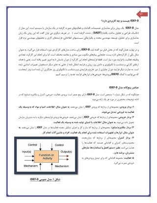 57
IDEF-0‫کاربرد‬ ‫چه‬ ‫و‬ ‫چیست‬‫دارد؟‬ ‫ی‬
‫مدل‬IDEF-0‫برای‬ ‫روش‬ ‫یک‬‫فعالیتهای‬ ‫و‬ ‫اقدامات‬ ،‫تصمیمات‬ ‫مدلسازی‬‫سیستم‬ ‫یا‬ ‫سازمان‬ ‫یک‬ ‫در‬ ‫گرفته‬ ‫صورت‬‫از‬ ‫مدل‬ ‫این‬ .‫است‬
(‫و‬ ‫طراحی‬ ‫تکنیک‬‫یافته‬ ‫ساخت‬ ‫تحلیل‬)(SADT)،‫نشئت‬‫گ‬.‫است‬ ‫رفته‬)‫گفت‬ ‫توان‬ ‫می‬ ‫دیگری‬ ‫تعریف‬ ‫در‬‫زبان‬ ‫یک‬ ‫روش‬ ‫این‬ ‫که‬
‫مدلسازی‬‫مهن‬ ،‫توسعه‬ ،‫تحلیل‬ ‫برای‬‫مجدد‬ ‫دسی‬‫اط‬ ‫سیستمهای‬ ‫یکپارچگی‬ ‫و‬‫ال‬،‫عاتی‬‫مهندسی‬ ‫تحلیلهای‬ ‫و‬ ‫کاری‬ ‫فرایندهای‬‫افزار‬ ‫نرم‬
.‫است‬
‫همان‬ ‫نهایت‬ ‫در‬ ‫و‬،‫شد‬ ‫گفته‬ ‫نیز‬ ‫قبل‬ ‫بخش‬ ‫در‬ ‫که‬ ‫گونه‬IDEF-0‫مدل‬ ‫ساخت‬ ‫برای‬‫می‬ ‫قرار‬ ‫استفاده‬ ‫مورد‬ ‫کارکردی‬ ‫های‬‫عنوان‬ ‫به‬ .‫گیرد‬
‫پیام‬ ‫جابجایی‬ ،‫پست‬ ‫اداره‬ ‫کارکردهای‬ ‫از‬ ‫یکی‬ ‫مثال‬‫مک‬ ‫های‬‫تعدادی‬ ،‫کارکرد‬ ‫این‬ ‫انجام‬ ‫برای‬ ‫اما‬ .‫است‬ ‫مختلف‬ ‫مقاصد‬ ‫و‬ ‫مبادی‬ ‫بین‬ ‫توب‬
‫ه‬ ‫با‬ ‫یعنی‬ .‫است‬ ‫یافته‬ ‫تغییر‬ ‫امروز‬ ‫به‬ ‫تا‬ ‫باستان‬ ‫دوران‬ ‫از‬ ‫کارکرد‬ ‫این‬ ‫انجام‬ ‫فرایندهای‬ ‫قطعا‬ .‫است‬ ‫نیاز‬ ‫مورد‬ ‫فرایند‬ ‫یا‬ ‫فعالیت‬ ،‫وظیفه‬‫دف‬
‫ا‬ ‫فرایند‬ ‫و‬ ‫روش‬ ،‫روز‬ ‫دانش‬ ‫و‬ ‫تکنولوژی‬ ‫با‬ ‫متناسب‬ ‫و‬ ‫کارایی‬ ‫ارتقای‬‫شده‬ ‫اساسی‬ ‫تغییرات‬ ‫دستخوش‬ ‫دیگر‬ ‫جای‬ ‫به‬ ‫جایی‬ ‫از‬ ‫نامه‬ ‫نتقال‬
‫اینجاست‬ ‫ودر‬ ‫است‬ ‫شده‬ ‫آن‬ ‫جایگزین‬ ‫روز‬ ‫تکنولوژی‬ ‫با‬ ‫متناسب‬ ‫و‬ ‫نو‬ ‫فرایندی‬ ‫و‬ ‫خارج‬ ‫دور‬ ‫از‬ ‫چاپاری‬ ‫دوران‬ ‫فرایند‬ ‫دیگر‬ ‫عبارت‬ ‫به‬ .‫است‬
‫می‬ ‫که‬‫کمک‬ ‫با‬ ‫توانیم‬IDEF0‫ورودی‬‫خروجی‬ ،‫ها‬‫کنی‬ ‫ترسیم‬ ‫را‬ ‫جدید‬ ‫فرایند‬ ‫ابزارهای‬ ‫و‬ ‫ها‬.‫م‬
‫پنج‬ ‫عناصر‬‫مدل‬ ‫گانه‬IDEF-0
‫شماره‬ ‫شکل‬ ‫در‬ ‫که‬ ‫همانگونه‬1‫مدل‬ ،‫است‬ ‫مشخص‬IDEF-0‫پنج‬ ‫دارای‬،‫خروجی‬ ،‫فعالیت‬ ،‫ورودی‬ :‫است‬ ‫عنصر‬‫مکانیزم‬ ‫و‬ ‫کنترل‬(‫منابع‬)‫در‬ ‫که‬
‫ادامه‬‫یک‬ ‫هر‬ ‫مورد‬ ‫در‬ ‫مختصری‬ ‫توضیحات‬‫می‬ ‫ارائه‬.‫شود‬
1):‫ورودی‬ ‫بردار‬‫مجموعه‬‫بردارها‬ ‫از‬ ‫ای‬ِ‫ی‬‫ورود‬ ‫که‬IDEF‫نش‬ ‫را‬‫می‬ ‫ان‬.‫دهند‬‫به‬‫که‬ ‫مواد‬ ‫و‬ ‫اشیا‬ ،‫اطالعات‬ :‫مثال‬ ‫عنوان‬‫یک‬ ‫وسیله‬ ‫به‬
‫تبدیل‬ ‫خروجی‬ ‫به‬ ‫فعالیت‬‫می‬.‫شوند‬
2):‫خروجی‬ ‫بردار‬‫مجموعه‬‫بردارها‬ ‫از‬ ‫ای‬ِ‫ی‬‫خروج‬ ‫که‬IDEF‫می‬ ‫نشان‬ ‫را‬.‫دهند‬‫خروجی‬‫یا‬ ‫دیگرند‬ ‫فرایندهای‬ ‫ورودی‬ ،‫ها‬‫سازمان‬ ‫مشتریان‬ ‫به‬
‫می‬ ‫داده‬ ‫تحویل‬.‫شوند‬‫اطال‬ :‫مثال‬ ‫عنوان‬ ‫به‬‫تولید‬ ‫اشیای‬ ‫یا‬ ‫عات‬.‫فعالیت‬ ‫یک‬ ‫وسیله‬ ‫به‬ ‫شده‬
3)‫مکانیزم‬ ‫بردار‬(‫منابع‬):‫مجموعه‬‫از‬ ‫ای‬‫تشکیل‬ ‫اجزای‬ ‫و‬ ‫کار‬ ‫و‬ ‫ساز‬ ‫که‬ ‫بردارها‬‫فعالیت‬ ‫دهنده‬‫مدل‬ ‫در‬ ‫ها‬IDEF‫نشان‬ ‫را‬‫می‬.‫دهند‬‫به‬
‫و‬ ‫ابزارها‬ :‫مثال‬ ‫عنوان‬‫یک‬ ‫انجام‬ ‫برای‬ ‫شده‬ ‫استفاده‬ ‫تجهیزات‬‫ماشین‬ ‫و‬ ‫افراد‬ ،‫فعالیت‬‫کار‬ ‫انجام‬ ‫آالت‬.
4):‫کنترل‬ ‫بردار‬‫مجموعه‬‫بردارها‬ ‫از‬ ‫ای‬‫نشان‬ ‫که‬‫دهنده‬
‫محدودیت‬‫و‬ ‫کنترلی‬ ‫های‬‫فعالیت‬ ‫که‬ ‫هستند‬ ‫اقداماتی‬‫را‬ ‫ها‬
‫هدایت‬‫می‬.‫کنند‬،‫استانداردها‬ ‫و‬ ‫دستورالعمل‬ :‫نظیر‬‫نیازهای‬
...‫و‬ ‫ها‬ ‫برنامه‬ ،‫مشتریان‬
5):‫فعالیت‬‫برای‬ ‫که‬ ‫اقداماتی‬ ‫مجموعه‬‫ورودی‬ ‫تبدیل‬‫به‬ ‫های‬
‫صورت‬ ‫خروجی‬‫می‬‫گیر‬.‫د‬
‫شکل‬1‫عمومی‬ ‫مدل‬ :0-IDEF
 