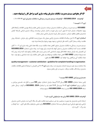 61
6‫بخواه‬ ‫اگر‬ )‫ی‬‫م‬‫س‬‫ی‬‫ستم‬‫مد‬‫ی‬‫ر‬‫ی‬‫ت‬‫شکا‬‫ی‬‫ات‬‫مشتر‬‫ی‬‫ان‬‫پ‬‫ی‬‫اده‬‫ساز‬‫ی‬‫کن‬‫ی‬‫م‬‫پ‬ ‫را‬ ‫کار‬ ‫مراحل‬‫ی‬‫شنهاد‬‫ده‬‫ی‬‫د‬.
‫گواهینامه‬ISO10002:2014‫گ‬ (‫ایزو‬ ‫مشتریان‬ ‫شکایات‬ ‫به‬ ‫رسیدگی‬ ‫مدیریت‬ ‫سیستم‬ ‫واهینامه‬10002:2014)
‫ا‬‫ی‬‫زو‬10002‫چ‬‫ی‬‫ست‬‫؟‬
ISO10002‫س‬‫ی‬‫ستم‬‫مد‬‫ی‬‫ر‬‫ی‬‫ت‬‫ر‬‫س‬‫ی‬‫دگ‬‫ی‬‫شکا‬ ‫به‬‫ی‬‫ات‬‫مشتر‬‫ی‬‫ان‬‫م‬‫ی‬‫باشد‬‫مشتر‬ .‫ی‬‫ان‬‫ناراض‬‫ی‬‫برا‬ ‫عالوه‬‫ی‬‫نکه‬‫بهتر‬‫ی‬‫ن‬‫قابل‬ ‫راازنقاط‬ ‫اطالعات‬
‫نوع‬ ‫اما‬ ‫دارند‬ ‫سازمان‬ ‫محصوالت‬ ‫بهبود‬‫ی‬‫آس‬‫ی‬‫ب‬‫برا‬‫ی‬‫ن‬ ‫سازمان‬ ‫اعتبار‬ ‫و‬ ‫شهرت‬‫ی‬‫زهستند‬‫ز‬‫ی‬‫را‬‫ی‬‫ک‬‫مشتر‬‫ی‬‫ناراض‬‫ی‬‫گرفتن‬ ‫باارتباط‬
‫بامشتر‬‫ی‬‫ان‬‫بالفعل‬‫ی‬‫ابالقوه‬‫مشتر‬ ، ‫سازمان‬‫ی‬‫ان‬‫د‬‫ی‬‫گر‬‫ران‬‫ی‬‫زبه‬‫مشتر‬‫ی‬‫ان‬‫ناراض‬‫ی‬‫م‬ ‫مبدل‬‫ی‬‫کند‬.
‫استاندارد‬‫ا‬‫ی‬‫زو‬10002‫ب‬‫ی‬‫ان‬‫م‬‫ی‬‫کندکه‬‫مشتر‬ ‫اطالعات‬‫ی‬‫ان‬‫ناراض‬‫ی‬‫بعنوان‬‫ی‬‫ک‬‫اطالعات‬ ‫ارزشمند‬ ‫منبع‬‫ی‬‫برا‬‫ی‬‫با‬ ، ‫سازمان‬‫ی‬‫دبا‬‫ی‬‫ک‬‫روش‬
‫در‬ ‫نظامند‬‫ی‬‫افت‬‫آنال‬ ‫بعداز‬ ‫و‬‫ی‬‫ز‬‫نارضا‬ ‫علل‬ ‫کشف‬ ‫و‬‫ی‬‫ت‬‫ی‬‫فرا‬ ‫و‬ ‫روشها‬ ‫بهبود‬ ‫درجهت‬‫ی‬‫ندها‬‫شود‬ ‫صرف‬.
‫س‬‫ی‬‫ستم‬‫مد‬‫ی‬‫ر‬‫ی‬‫ت‬‫رس‬‫ی‬‫دگ‬‫ی‬‫شکا‬ ‫به‬‫ی‬‫ات‬‫مشتر‬‫ی‬‫ان‬‫مساو‬‫ی‬‫شکا‬ ‫تعداد‬ ‫کاهش‬‫ی‬‫ات‬‫ن‬‫ی‬‫ست‬‫اصل‬ ‫هدف‬ ‫بلکه‬ .‫ی‬‫پ‬‫ی‬‫اده‬‫ساز‬‫ی‬‫ا‬‫ی‬‫زو‬1000۲‫آنال‬‫ی‬‫ز‬
‫ازشکا‬ ‫آمده‬ ‫بدست‬ ‫اطالعات‬‫ی‬‫ات‬‫مشتر‬‫ی‬‫ان‬‫تبد‬ ‫و‬‫ی‬‫ل‬‫آنهابه‬‫ی‬‫ک‬‫برا‬ ‫فرصت‬‫ی‬‫پ‬ .‫است‬ ‫بهبود‬‫ی‬‫اده‬‫ساز‬‫ی‬‫استاندارد‬ISO10002:2014
‫ا‬‫ی‬‫ن‬‫اطم‬‫ی‬‫نان‬‫م‬ ‫سازمان‬ ‫رابه‬‫ی‬‫دهد‬‫راشناسا‬ ‫بهبود‬ ‫قابل‬ ‫تانقاط‬‫یی‬‫کند‬‫بد‬ ‫و‬‫ی‬‫ن‬‫ترت‬‫ی‬‫ب‬‫شکا‬ ‫علل‬‫ی‬‫ات‬‫نما‬ ‫رارفع‬‫ی‬‫د‬‫برا‬ ‫البته‬ .‫ی‬‫ند‬‫ارائه‬ ‫روش‬
‫استاندارد‬ ‫توسط‬ ‫شده‬ISO 10002‫شکا‬ ‫تعداد‬ ‫کاهش‬‫ی‬‫ات‬‫ن‬‫ی‬‫زخواهد‬‫وقت‬ .‫بود‬‫ی‬‫دال‬‫ی‬‫ل‬‫شکا‬‫ی‬‫ات‬‫شناسا‬ ‫شده‬ ‫وارد‬‫یی‬‫تبعا‬ ، ‫شود‬ ‫رفع‬ ‫و‬
‫شکا‬ ‫تعداد‬‫ی‬‫ات‬‫آت‬‫ی‬‫ن‬‫ی‬‫زکاهش‬‫پ‬‫ی‬‫دا‬.‫کرد‬ ‫خواهد‬ISO 10002‫بانام‬‫دق‬‫ی‬‫ق‬:
quality management – customer satisfaction – guideline for complaint handling in organization
‫ی‬‫ک‬‫بس‬ ‫استاندارد‬‫ی‬‫ار‬‫درزم‬ ‫خوب‬‫ی‬‫نه‬‫مشتر‬ ‫خدمات‬‫ی‬‫ان‬‫پ‬ .‫است‬‫ی‬‫اده‬‫ساز‬‫ی‬‫ا‬‫ی‬‫زو‬10002‫ا‬‫ی‬‫ن‬‫اطم‬‫ی‬‫نان‬‫م‬ ‫را‬‫ی‬‫دهدکه‬‫تمام‬‫ی‬‫شکا‬ ‫اطالعات‬‫ی‬‫ات‬
‫مشتر‬‫ی‬‫ان‬‫در‬‫ی‬‫ک‬‫در‬ ‫نظامند‬ ‫قالب‬‫ی‬‫افت‬‫مد‬ ،‫ی‬‫ر‬‫ی‬‫ت‬‫و‬‫م‬ ‫فصل‬ ‫و‬ ‫حل‬‫ی‬‫شود‬.
‫جد‬‫ویرایش‬ ‫یدترین‬ISO 10002‫؟‬ ‫چیست‬
‫استاندارد‬ ‫نسخه‬ ‫اولین‬ISO 10002‫درسال‬2004‫جهانی‬ ‫استاندارد‬ ‫سازمان‬ ‫توسط‬ISO‫و‬ ‫ویرایش‬ ‫نخستین‬ .‫شد‬ ‫ابالغ‬ ‫و‬ ‫تدوین‬
‫برروی‬ ‫بازنگری‬‫ایزو‬ ‫استاندارد‬10002‫نیزدرسال‬2014‫استاندارد‬ ‫و‬ ‫شد‬ ‫انجام‬ISO10002: 2014‫حاضر‬ ‫درحال‬ .‫گرفت‬ ‫نام‬
‫نسخه‬ISO 10002:2014‫نسخه‬ ‫و‬ ‫معتبر‬ISO10002:2004.‫میباشد‬ ‫منسوخ‬
‫گواهینامه‬ISO 10002: 2014‫؟‬ ‫دارد‬ ‫کاربرد‬ ‫سازمانهایی‬ ‫چه‬ ‫برای‬
‫مشتریان‬ ‫داشتن‬ ‫بنابراین‬ ‫است‬ ‫کاری‬ ‫بنگاه‬ ‫یک‬ ‫های‬ ‫فعالیت‬ ‫زاییده‬ ‫مستقیم‬ ‫غیر‬ ‫چه‬ ‫و‬ ‫مستقیم‬ ‫بصورت‬ ‫چه‬ ‫بامشتریان‬ ‫داشتن‬ ‫ارتباط‬
‫نا‬ ‫امری‬ ‫سازمانی‬ ‫هیچ‬ ‫برای‬ ‫ناراضی‬‫استاندارد‬ ‫نیست.لذا‬ ‫مممکن‬ISO10002‫کاری‬ ‫های‬ ‫بنگاه‬ ‫و‬ ‫سازمانها‬ ‫تمامی‬ ‫برای‬–‫چه‬‫کوچک‬‫و‬
‫چه‬‫بزرگ‬–‫کاربرد‬‫دارد‬.
 