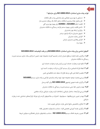 62
‫استاندارد‬ ‫سازی‬ ‫پیاده‬ ‫فواید‬ISO 10002:2014‫؟‬ ‫سازمانها‬ ‫برای‬
‫شکایات‬ ‫علل‬ ‫و‬ ‫روند‬ ‫شناسایی‬ ‫برای‬ ‫عملیاتی‬ ‫وری‬ ‫بهره‬ ‫به‬ ‫دستیابی‬
‫ازشکایات‬ ‫بیشتری‬ ‫تعداد‬ ‫فصل‬ ‫و‬ ‫حل‬‫مدار‬ ‫مشتری‬ ‫رویکرد‬ ‫یک‬ ‫اتخاذ‬ ‫بدلیل‬
‫ادغام‬ ‫قابلیت‬ISO10002‫با‬ISO9001‫کلی‬ ‫وری‬ ‫بهره‬ ‫بهبود‬ ‫برای‬
‫مشتریان‬ ‫شکایات‬ ‫به‬ ‫رسیدگی‬ ‫فرایند‬ ‫مستمر‬ ‫بهبود‬ ‫و‬ ‫پایش‬ ‫قابلیت‬ ‫داشتن‬
‫بامشتریان‬ ‫بهتر‬ ‫ارتباط‬ ‫برقراری‬
‫بیشتر‬ ‫بازخورد‬ ‫ارائه‬ ‫به‬ ‫مشتریان‬ ‫تشویق‬
‫مشتریان‬ ‫رضایت‬ ‫افزایش‬
‫وفادار‬ ‫افزایش‬‫سازمان‬ ‫مشتریان‬ ‫ی‬
‫برند‬ ‫بهبود‬
‫گامها‬‫ی‬‫اساس‬‫ی‬‫برا‬‫ی‬‫پ‬‫ی‬‫اده‬‫ساز‬‫ی‬‫استاندارد‬ISO10002:2014‫در‬ ‫و‬‫ی‬‫افت‬‫گواه‬‫ی‬‫نامه‬ISO10002:2014 :
‫گام‬1.‫برگزار‬‫ی‬‫اول‬ ‫جلسه‬‫ی‬‫ه‬‫مد‬ ‫درسطح‬‫ی‬‫ران‬‫تصم‬ ‫و‬ ‫ارشد‬‫ی‬‫م‬‫گ‬‫ی‬‫رنده‬‫تع‬ ‫جهت‬ ‫مجموعه‬‫یی‬‫ن‬‫استراتژ‬‫ی‬‫پ‬‫ی‬‫اده‬‫ساز‬‫ی‬‫س‬‫ی‬‫ستم‬‫مد‬‫ی‬‫ر‬‫ی‬‫ت‬
‫رس‬‫ی‬‫دگ‬‫ی‬‫شکا‬ ‫به‬‫ی‬‫ات‬‫مشتر‬‫ی‬‫ان‬
‫گام‬2.‫ا‬ ‫خدمات‬ ‫درخواست‬ ‫فرم‬ ‫دانلود‬‫ی‬‫زو‬‫ا‬ ‫خدمات‬ ‫درخواست‬ ‫فرم‬ ‫پرکردن‬ ‫و‬‫ی‬‫زو‬
‫گام‬3.‫ف‬ ‫قرارداد‬ ‫انعقاد‬‫ی‬‫ماب‬‫ی‬‫ن‬‫س‬ ‫مرکز‬‫ی‬‫ستم‬‫ا‬ ‫کننده‬ ‫درخواست‬ ‫شرکت‬ ‫و‬ ‫کاران‬‫ی‬‫زو‬
‫گام‬4.‫تنظ‬‫ی‬‫م‬‫مال‬ ‫امور‬ ‫انجام‬ ‫و‬‫ی‬‫ف‬ ‫باتفاهم‬ ‫شده‬ ‫منعقد‬ ‫باقرارداد‬ ‫مرتبط‬‫ی‬‫ماب‬‫ی‬‫ن‬
‫گام‬5.‫بررس‬‫ی‬‫وضع‬‫ی‬‫ت‬‫ته‬ ‫جهت‬ ‫مجموعه‬ ‫موجود‬‫ی‬‫ه‬‫برنا‬‫زمانبند‬ ‫مه‬‫ی‬‫طراح‬‫ی‬‫پ‬ ‫و‬‫ی‬‫اده‬‫ساز‬‫ی‬‫س‬‫ی‬‫ستم‬ISO10002
‫گام‬6.‫برگزار‬‫ی‬‫عموم‬ ‫جلسه‬‫ی‬‫توج‬‫ی‬‫ه‬‫ی‬ISO 10002:2014‫برا‬‫ی‬‫کل‬‫ی‬‫ه‬‫پرسنل‬
‫گام‬7.‫ته‬‫ی‬‫ه‬‫تدو‬ ‫و‬‫ی‬‫ن‬‫مش‬ ‫خط‬‫ی‬‫س‬‫ی‬‫ستم‬‫مد‬‫ی‬‫ر‬‫ی‬‫ت‬‫رس‬‫ی‬‫دگ‬‫ی‬‫شکا‬ ‫به‬‫ی‬‫ات‬‫مشتر‬‫ی‬‫ان‬
‫گام‬8.‫بررس‬‫ی‬‫فرآ‬‫ی‬‫ندها‬‫سازمان‬ ‫ساختار‬ ،‫ی‬‫سازمان‬ ‫درچارت‬ ‫الزم‬ ‫اصالحات‬ ‫و‬‫ی‬‫متقاض‬ ‫شرکت‬‫ی‬
‫گ‬‫ام‬9.‫ته‬‫ی‬‫ه‬‫تدو‬ ‫و‬‫ی‬‫ن‬‫وظا‬ ‫شرح‬‫ی‬‫فها‬‫مسئول‬ ،‫ی‬‫تها‬‫اخت‬ ،‫ی‬‫ارات‬‫صالح‬ ‫و‬‫ی‬‫تها‬‫ی‬‫برا‬ ‫الزمه‬‫ی‬‫هر‬‫ی‬‫ک‬‫ازفرآ‬‫ی‬‫ندها‬‫ی‬‫شناسا‬‫یی‬‫درچارت‬ ‫شده‬
‫سازمان‬‫ی‬
‫گام‬10.‫و‬ ‫اصالح‬‫ی‬‫اتخص‬‫ی‬‫ص‬‫انسان‬ ‫منابع‬‫ی‬‫سازمان‬ ‫چارت‬‫ی‬‫تصو‬‫ی‬‫ب‬‫شده‬
‫گام‬11.‫برگزار‬‫ی‬‫آموزش‬ ‫جلسه‬‫ی‬‫تخصص‬‫ی‬‫بامسئول‬ ‫متناسب‬ ، ‫افراد‬‫ی‬‫ت‬‫تخص‬‫ی‬‫ص‬‫ی‬‫افته‬
‫گام‬12.‫تع‬‫یی‬‫ن‬‫تعر‬ ‫و‬‫ی‬‫ف‬‫س‬ ‫اهداف‬‫ی‬‫ستم‬ISO 10002:2014‫بابخشها‬ ‫متناسب‬ ،‫ی‬‫باهمکار‬ ‫سازمان‬‫ی‬‫مسئول‬‫ی‬‫ن‬‫ذ‬‫ی‬‫ربط‬
 