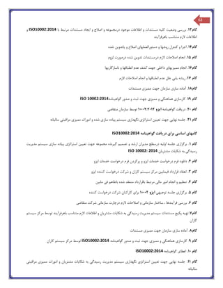 63
‫گام‬13.‫بررس‬‫ی‬‫وضع‬‫ی‬‫ت‬‫کل‬‫ی‬‫ه‬‫ا‬ ‫و‬ ‫اصالح‬ ‫و‬ ‫درمجموعه‬ ‫موجود‬ ‫اطالعات‬ ‫و‬ ‫مستندات‬‫ی‬‫جاد‬‫با‬ ‫مرتبط‬ ‫مستندات‬ISO10002:2014‫و‬
‫باهرفرآ‬ ‫متناسب‬ ‫الزم‬ ‫اطالعات‬‫ی‬‫ند‬
‫گام‬14.‫روشها‬ ‫کنترل‬ ‫و‬ ‫اجرا‬‫دستورالعملها‬ ‫و‬‫ی‬‫و‬ ‫اصالح‬‫ی‬‫اتدو‬‫ی‬‫ن‬‫شده‬
‫گام‬15.‫تدو‬ ‫درمستندات‬ ‫الزم‬ ‫اصالحات‬ ‫انجام‬‫ی‬‫ن‬‫لزوم‬ ‫درصورت‬ ‫شده‬
‫گام‬16.‫مم‬ ‫انجام‬‫ی‬‫ز‬‫ی‬‫ها‬‫ی‬‫داخل‬‫ی‬‫ناسازگار‬ ‫و‬ ‫انطباقها‬ ‫عدم‬ ‫کشف‬ ‫جهت‬‫ی‬‫ها‬
‫گام‬17.‫ر‬‫ی‬‫شه‬‫ی‬‫اب‬‫ی‬‫الزم‬ ‫اصالحات‬ ‫انجام‬ ‫و‬ ‫انطباقها‬ ‫عدم‬ ‫علل‬
‫گام‬18.‫ساز‬ ‫آماده‬‫ی‬‫مم‬ ‫جهت‬ ‫سازمان‬‫ی‬‫ز‬‫ی‬‫مستندات‬
‫گام‬19.‫کارساز‬‫ی‬‫هماهنگ‬‫ی‬‫مم‬ ‫و‬‫ی‬‫ز‬‫ی‬‫گواه‬ ‫صدور‬ ‫و‬ ‫ثبت‬ ‫جهت‬‫ی‬‫نامه‬ISO 10002:2014
‫گام‬20.‫در‬‫ی‬‫افت‬‫گواه‬‫ی‬‫نامه‬‫ا‬‫ی‬‫زو‬10002:2014‫متقاض‬ ‫سازمان‬ ‫توسط‬‫ی‬
‫گام‬21.‫نها‬ ‫جلسه‬‫یی‬‫تع‬ ‫جهت‬‫یی‬‫ن‬‫استراتژ‬‫ی‬‫نگهدار‬‫ی‬‫س‬‫ی‬‫ستم‬‫پ‬‫ی‬‫اده‬‫ساز‬‫ی‬‫مم‬ ‫امورات‬ ‫و‬ ‫شده‬‫ی‬‫ز‬‫ی‬‫مراقبت‬‫ی‬‫سال‬‫ی‬‫انه‬
‫دریافت‬ ‫برای‬ ‫اساسی‬ ‫گامهای‬‫گواهینامه‬ISO10002:2014
‫گام‬1.‫مدیریت‬ ‫سیستم‬ ‫سازی‬ ‫پیاده‬ ‫استراتژی‬ ‫تعیین‬ ‫جهت‬ ‫مجموعه‬ ‫گیرنده‬ ‫تصمیم‬ ‫و‬ ‫ارشد‬ ‫مدیران‬ ‫درسطح‬ ‫اولیه‬ ‫جلسه‬ ‫برگزاری‬
‫مشتریان‬ ‫شکایات‬ ‫به‬ ‫رسیدگی‬ISO 10002: 2014
‫گام‬2.‫ایزو‬ ‫خدمات‬ ‫درخواست‬ ‫فرم‬ ‫پرکردن‬ ‫و‬ ‫ایزو‬ ‫خدمات‬ ‫درخواست‬ ‫فرم‬ ‫دانلود‬
‫گام‬3.‫انعقا‬‫ایزو‬ ‫کننده‬ ‫درخواست‬ ‫شرکت‬ ‫و‬ ‫کاران‬ ‫سیستم‬ ‫مرکز‬ ‫فیمابین‬ ‫قرارداد‬ ‫د‬
‫گام‬4.‫مابین‬ ‫فی‬ ‫باتفاهم‬ ‫شده‬ ‫منعقد‬ ‫باقرارداد‬ ‫مرتبط‬ ‫مالی‬ ‫امور‬ ‫انجام‬ ‫و‬ ‫تنظیم‬
‫گام‬5.‫توجیهی‬ ‫جلسه‬ ‫برگزاری‬‫ایزو‬10002‫کننده‬ ‫درخواست‬ ‫شرکت‬ ‫کارکنان‬ ‫برای‬
‫گام‬6.‫ال‬ ‫اصالحات‬ ‫و‬ ‫سازمانی‬ ‫ساختار‬ ، ‫فرآیندها‬ ‫بررسی‬‫متقاضی‬ ‫شرکت‬ ‫سازمانی‬ ‫درچارت‬ ‫زم‬
‫گام‬7.‫سیستم‬ ‫مرکز‬ ‫توسط‬ ‫باهرفرآیند‬ ‫متناسب‬ ‫الزم‬ ‫اطالعات‬ ‫و‬ ‫مشتریان‬ ‫شکایات‬ ‫به‬ ‫رسیدگی‬ ‫مدیریت‬ ‫سیستم‬ ‫مستندات‬ ‫پکیج‬ ‫تهیه‬
‫کاران‬
‫گام‬8.‫مستندات‬ ‫ممیزی‬ ‫جهت‬ ‫سازمان‬ ‫سازی‬ ‫آماده‬
‫گام‬9‫گواهینامه‬ ‫صدور‬ ‫و‬ ‫ثبت‬ ‫جهت‬ ‫ممیزی‬ ‫و‬ ‫هماهنگی‬ ‫کارسازی‬ .ISO10002:2014‫کاران‬ ‫سیستم‬ ‫مرکز‬ ‫توسط‬
‫گام‬10.‫گواهینامه‬ ‫اعطای‬ISO10002:2014
‫گام‬11.‫مراقبتی‬ ‫ممیزی‬ ‫امورات‬ ‫و‬ ‫مشتریان‬ ‫شکایات‬ ‫به‬ ‫رسیدگی‬ ‫مدیریت‬ ‫سیستم‬ ‫نگهداری‬ ‫استراتژی‬ ‫تعیین‬ ‫جهت‬ ‫نهایی‬ ‫جلسه‬
‫سالیانه‬
 