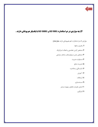 64
7‫استاندارد‬ ‫دو‬ ‫در‬ ‫مواردی‬ ‫چه‬ )ISO 9001‫و‬ISO 50001‫دارند‬ ‫پوشانی‬ ‫هم‬ ‫یکدیگر‬ ‫با‬.
‫موارد‬‫ی‬‫که‬‫دو‬‫هم‬ ‫هم‬ ‫با‬ ‫استاندارد‬‫پوشان‬‫ی‬‫دارند‬،‫عبارتنداز‬:
1)‫رهبر‬‫ی‬‫تعهد‬ ‫و‬
2)‫خط‬ ‫کردن‬ ‫مشخص‬‫مش‬‫ی‬‫استراتژ‬ ‫اهداف‬ ‫و‬‫یک‬
3)‫مسئول‬ ‫شدن‬ ‫مشخص‬‫یت‬‫سازمان‬ ‫ساختار‬ ‫و‬ ‫ها‬‫ی‬
4)‫مسئول‬‫یت‬‫مد‬‫یریت‬
5)‫مد‬‫یریت‬‫منابع‬
6)‫شا‬‫یستگی‬‫صالح‬ ‫و‬‫یت‬
7)‫آموزش‬
8)‫ارتباطات‬
9)‫مست‬‫ن‬‫دساز‬‫ی‬
10)‫پا‬‫یش‬‫تجز‬‫یه‬‫تحل‬ ‫و‬‫یل‬‫مستمر‬ ‫بهبود‬ ‫و‬
11)‫بازنگر‬‫ی‬
 