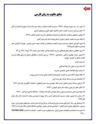 65
‫منابع‬‫مکتوب‬‫فارسی‬ ‫زبان‬ ‫به‬
1)‫د‬ .‫ج‬ ، ‫اره‬ ، ‫آرتور‬‫ی‬‫تورو،د‬‫ی‬‫رونگ‬( ،1999‫مد‬ ، )‫ی‬‫ر‬‫ی‬‫ت‬‫ک‬‫ی‬‫ف‬‫ی‬‫ت‬‫فراگ‬‫ی‬،‫ر‬‫حب‬ ‫ترجمه‬‫ی‬‫ب‬‫اردکان‬ ‫انتشارات‬ ‫تهران‬ ،‫شرکت‬ ‫اله‬
2)‫اجرایی‬ ‫روشهای‬ ‫و‬ ‫فنون‬ ،‫اصول‬ ،‫مفاهیم‬ ،‫جامع‬ ‫کیفیت‬ ‫مدیریت‬ ،‫زمردیان‬ ‫اصغر‬
3)‫جع‬‫فر‬‫ی‬‫,مصطف‬‫ی‬‫ود‬‫ی‬‫گران‬‫,ابزارها‬‫ی‬‫استراتژ‬‫ی‬‫ک‬‫فرهنگ‬ ‫و‬‫ی‬‫(مد‬‫ی‬‫ر‬‫ی‬‫ت‬‫ک‬‫ی‬‫ف‬‫ی‬‫ت‬‫فراگ‬‫ی‬‫ر‬,)1379
4)‫مد‬ ‫مقاله‬‫ی‬‫ر‬‫ی‬‫ت‬‫ک‬‫ی‬‫ف‬‫ی‬‫ت‬‫تئور‬ ‫از‬ ‫جامع‬‫ی‬‫دل‬ ‫ناصر‬ ‫دکتر‬ ‫نوشته‬ ‫عمل‬ ‫تا‬‫ی‬‫ر‬‫آباد‬‫ی‬
5)‫آموزش‬ ‫جزوه‬‫ی‬‫س‬ ‫استقرار‬‫ی‬‫ستم‬‫مد‬‫ی‬‫ر‬‫ی‬‫ت‬‫ک‬‫ی‬‫ف‬‫ی‬‫ت‬‫مفاه‬ ‫و‬‫ی‬‫م‬‫تال‬ ‫آن‬‫ی‬‫ف‬‫ته‬ ‫و‬‫ی‬‫ه‬‫چراغی‬ ‫حسن‬–‫مهرزاد‬‫تشکریان‬‫دفتر‬
‫نوسازی‬‫تح‬ ‫و‬‫ادار‬ ‫ول‬‫ی‬1388
6)‫ا‬‫ی‬،‫رج‬‫سلطان‬‫ی‬،‫دستاوردها‬‫ی‬‫فرهنگ‬‫ی‬‫مد‬‫ی‬‫ر‬‫ی‬‫ت‬‫ک‬‫ی‬‫ف‬‫ی‬‫ت‬‫فراگ‬‫ی‬،‫ر‬‫تدب‬ ‫مجله‬‫ی‬،‫ر‬‫شماره‬112‫خرداد‬ ،1380‫ص‬ ،53
7)‫ام‬‫ی‬‫ر‬‫ی‬‫بهجت‬ .‫فرزاد‬ ،‫ی‬‫اردکان‬‫ی‬‫محمدعل‬ ،‫ی‬( ،1382‫بررس‬ ، )‫ی‬‫چگونگ‬ ‫و‬ ‫ساختار‬‫ی‬‫ارز‬ ‫و‬ ‫اسقرار‬‫ی‬‫اب‬‫ی‬‫مد‬ ‫نظام‬‫ی‬‫ر‬‫ی‬‫ت‬
‫ک‬‫ی‬‫ف‬‫ی‬‫ت‬‫تهران‬ ، ‫آموزش‬ ‫در‬ ‫جامع‬.
8)‫سا‬‫ی‬‫ت‬‫آفتاب‬
9)‫سا‬‫ی‬‫ت‬‫اجتماع‬ ‫رفاه‬ ‫کار‬ ،‫تعاون‬ ‫وزارت‬‫ی‬
10)‫سا‬‫ی‬‫ت‬‫علم‬ ‫اطالعات‬ ‫مرکز‬‫ی‬‫تخصص‬‫ی‬‫مد‬‫ی‬‫ر‬‫ی‬‫ت‬
11)‫اصول‬ ‫مقاله‬8‫مد‬ ‫گانه‬‫ی‬‫ر‬‫ی‬‫ت‬‫ک‬‫ی‬‫ف‬‫ی‬‫ت‬‫نا‬ ‫نوشته‬ ‫جامع‬‫ی‬‫انتارا‬‫پاده‬‫ی‬‫حس‬ ‫ترجمه‬‫ی‬‫ن‬‫برومند‬
12)‫ریس‬ ‫مدیریت‬ ‫نظامنامه‬‫ک‬‫ایران‬ ‫نفت‬ ‫ملی‬ ‫شرکت‬
13)‫ریس‬ ‫ارزیابی‬‫ک‬‫سید‬ ‫مهندس‬ ، ‫خطا‬ ‫درخت‬ ‫تحلیل‬ ‫روش‬ ‫با‬‫حسن‬‫انتشارات‬ ، ‫اصفهانی‬‫ک‬‫ا‬‫اول‬ ‫چاپ‬ ‫برتر‬ ‫لج‬9831
14)‫ریس‬ ‫ارزیابی‬ ‫و‬ ‫خطر‬ ‫آنالیز‬‫ک‬‫الهیاری‬ ‫تیمور‬ ‫دکتر‬-4831
15)‫م‬‫ریس‬ ‫ارزیابی‬ ‫و‬ ‫سیستم‬ ‫ایمنی‬ ‫هندسی‬‫ک‬‫اله‬ ‫حجت‬ ‫مهندس‬‫رضازاده‬–‫امیرکبیر‬ ‫صنعتی‬ ‫دانشگاه‬–2831
16)،‫هروی‬ ‫زاده‬ ‫رحمان‬‫مدیریت‬ ،‫محمد‬‫کسب‬ ‫فرایندهای‬‫یا‬ ‫بهبود‬ :‫کار‬ ‫و‬‫مه‬،‫مجدد‬ ‫ندسی‬،‫رنگ‬ ‫تک‬ ‫انتشارات‬‫چاپ‬
،‫اول‬1386
17)،‫رضا‬ ،‫پور‬ ‫اسماعیل‬“‫ها‬ ‫مدل‬‫ی‬‫ساز‬ ‫مستند‬‫ی‬‫فرایندها‬‫مناسب‬ ‫مدل‬ ‫ارایه‬ ‫و‬ ‫سازمان‬ ‫در‬‫سازمانها‬‫ی‬‫دولت‬‫ی‬‫ایران‬(‫مورد‬
‫بررس‬‫ی‬‫؛‬‫سازمانها‬‫ی‬‫دولت‬‫ی‬‫گیالن‬ ‫استان‬)”‫هشتمین‬ ،‫همایش‬‫علمی‬-‫مقاله‬ ،‫گیالن‬ ‫دانشگاه‬ ‫پژوهشی‬‫چاپ‬،‫شده‬1387
18)‫مو‬‫صنعتی‬ ‫تحقیقات‬ ‫و‬ ‫استاندارد‬ ‫سسه‬‫کیفیت‬ ‫مدیریت‬ ‫سیستمهای‬ ،‫ایران‬-‫الزامات‬(‫استاندار‬‫د‬،ISO 9001:2000)
،1380
 