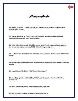 66
‫زبان‬ ‫به‬ ‫مکتوب‬ ‫منابع‬‫التین‬
19) PROSCI, “ADKAR”- A MODEL FOR CHANGE MANAGEMENT, CHANGE MANAGEMENT
CENTER, APRIL 10, 2003.
20) Vesely, William; et. al. (2002). Fault Tree Handbook with Aerospace Applications.
National Aeronautics and Space Administration.
21) Bello, G.C. & Colombari, C. (1980) The human factors in risk analyses of process plants:
the control room operator model, TESEO. Reliability Engineering. 13-14 .
22) a b Humphreys, P. (1995) Human Reliability Assessor’s Guide. Human Factors in Reliability
Group.
23) OREDA (2002), Offshore Reliability Data Handbook. 4nd edition, Hovik,Norway:DetNorske
Veritas.
24) www.idef.com/idef0.html : “IDEF family of techniques”
25) www2.isye.gatech.edu/~lfm/8851/IDEF_V4.ppt: “Integration Definition Modeling
techniques”
26) http://syque.com/quality_tools/toolbook/IDEF0/idef0.htm
27) http://research.guilan.ac.ir/research/resultc.php?a=2258
 