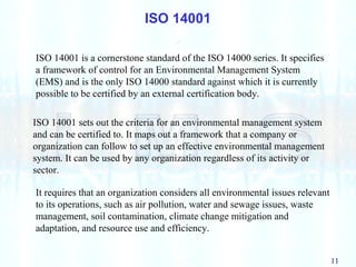 11
ISO 14001
ISO 14001 sets out the criteria for an environmental management system
and can be certified to. It maps out a framework that a company or
organization can follow to set up an effective environmental management
system. It can be used by any organization regardless of its activity or
sector.
ISO 14001 is a cornerstone standard of the ISO 14000 series. It specifies
a framework of control for an Environmental Management System
(EMS) and is the only ISO 14000 standard against which it is currently
possible to be certified by an external certification body.
It requires that an organization considers all environmental issues relevant
to its operations, such as air pollution, water and sewage issues, waste
management, soil contamination, climate change mitigation and
adaptation, and resource use and efficiency.
 