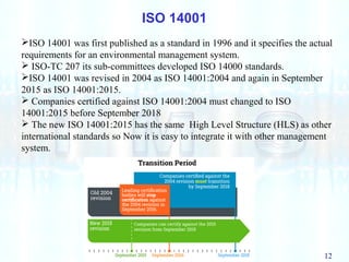 12
ISO 14001
ISO 14001 was first published as a standard in 1996 and it specifies the actual
requirements for an environmental management system.
 ISO-TC 207 its sub-committees developed ISO 14000 standards.
ISO 14001 was revised in 2004 as ISO 14001:2004 and again in September
2015 as ISO 14001:2015.
 Companies certified against ISO 14001:2004 must changed to ISO
14001:2015 before September 2018
 The new ISO 14001:2015 has the same High Level Structure (HLS) as other
international standards so Now it is easy to integrate it with other management
system.
 