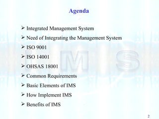 2
Agenda
 Integrated Management System
 Need of Integrating the Management System
 ISO 9001
 ISO 14001
 OHSAS 18001
 Common Requirements
 Basic Elements of IMS
 How Implement IMS
 Benefits of IMS
 