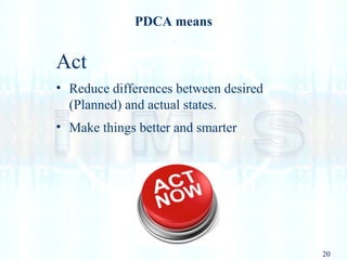 20
PDCA means
Act
• Reduce differences between desired
(Planned) and actual states.
• Make things better and smarter
 