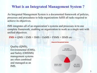 3
What is an Integrated Management System ?
An Integrated Management System is a documented framework of policies,
processes and procedures to help organizations fulfill all tasks required to
achieve its objectives.
IMS integrates all of an organization’s systems and processes in to one
complete framework, enabling an organization to work as a single unit with
unified objectives.
Quality (QMS),
Environmental (EMS),
and Safety (OHSMS)
management systems
are often combined
and managed as an
IMS.
IMS = QMS + EMS + SMS + EnMS + FSMS + ISMS etc
 