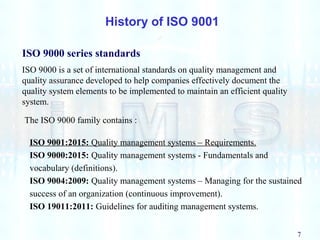 7
History of ISO 9001
ISO 9000 series standards
ISO 9000 is a set of international standards on quality management and
quality assurance developed to help companies effectively document the
quality system elements to be implemented to maintain an efficient quality
system.
The ISO 9000 family contains :
ISO 9001:2015: Quality management systems – Requirements.
ISO 9000:2015: Quality management systems - Fundamentals and
vocabulary (definitions).
ISO 9004:2009: Quality management systems – Managing for the sustained
success of an organization (continuous improvement).
ISO 19011:2011: Guidelines for auditing management systems.
 
