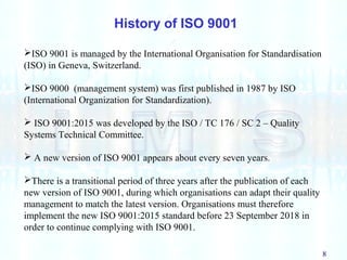 8
ISO 9001 is managed by the International Organisation for Standardisation
(ISO) in Geneva, Switzerland.
ISO 9000 (management system) was first published in 1987 by ISO
(International Organization for Standardization).
 ISO 9001:2015 was developed by the ISO / TC 176 / SC 2 – Quality
Systems Technical Committee.
 A new version of ISO 9001 appears about every seven years.
There is a transitional period of three years after the publication of each
new version of ISO 9001, during which organisations can adapt their quality
management to match the latest version. Organisations must therefore
implement the new ISO 9001:2015 standard before 23 September 2018 in
order to continue complying with ISO 9001.
History of ISO 9001
 