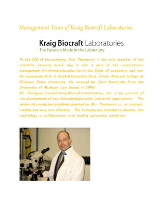 Management Team of Kraig Biocraft Laboratories
As the CEO of the company, Kim Thompson is the only member of the
scientific advisory board who is also a part of the corporation’s
management. His formal education lies in the fields of economics and law.
He received his B.A. in Applied Economics from James Madison College at
Michigan State University. He received his Juris Doctorate from the
University of Michigan Law School in 1994.
Mr. Thompson founded Kraig Biocraft Laboratories, Inc. in his pursuit of
the development of new biotechnologies with industrial applications. The
spider silk production platform invented by Mr. Thompson is, in concept,
scalable and very cost effective. The Company was founded to develop this
technology in collaboration with leading university scientists.
 
