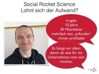 Social Rocket Science
Lohnt sich der Aufwand?
it-agile:
10 Jahre
30 Mitarbeiter
mehrfach neu „erfunden“
immer proﬁtabel
Es hängt vor allem
davon ab, was für ein
Unternehmen man sein
möchte.
 