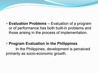  Evaluation Problems – Evaluation of a program
or of performance has both built-in problems and
those arising in the process of implementation.
 Program Evaluation in the Philippines
In the Philippines, development is perceived
primarily as socio-economic growth.
 