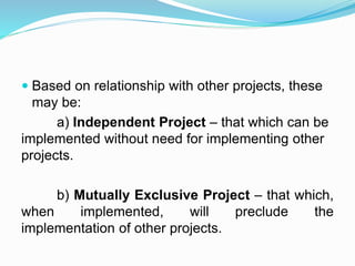  Based on relationship with other projects, these
may be:
a) Independent Project – that which can be
implemented without need for implementing other
projects.
b) Mutually Exclusive Project – that which,
when implemented, will preclude the
implementation of other projects.
 