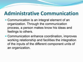 Administrative Communication
 Communication is an integral element of an
organization. Through the communication
process, a person makes know his ideas and
feelings to others.
 Communication enhance coordination, improves
working relationship and facilities the integration
of the inputs of the different component units of
an organization.
 