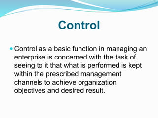 Control
 Control as a basic function in managing an
enterprise is concerned with the task of
seeing to it that what is performed is kept
within the prescribed management
channels to achieve organization
objectives and desired result.
 