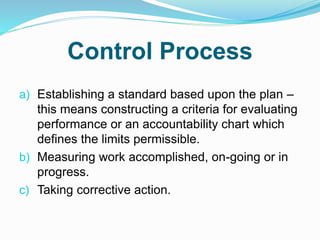 Control Process
a) Establishing a standard based upon the plan –
this means constructing a criteria for evaluating
performance or an accountability chart which
defines the limits permissible.
b) Measuring work accomplished, on-going or in
progress.
c) Taking corrective action.
 