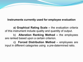 Instruments currently used for employee evaluation
a) Graphical Rating Scale – the evaluation criteria
of this instrument include quality and quantity of output.
b) Alteration Ranking Method – the employees
are ranked based upon a certain criterion.
c) Forced Distribution Method – employees are
input in different categories using a pre-datermined ratio.
 
