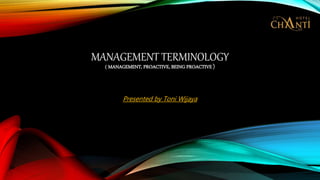 MANAGEMENT TERMINOLOGY
( MANAGEMENT, PROACTIVE, BEING PROACTIVE )
Presented by Toni Wijaya
 
