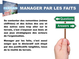 MANAGER PAR LES FAITS
Se contenter des remontées (même
chiffrées) et des échos des uns et
des autres sans trop aller sur le
terrain, c'est s'exposer aux biais et
aux jeux stratégiques des acteurs
de l'organisation.
Manager par les faits, c'est aussi
exiger que le déclaratif soit étayé
par des justificatifs tangibles, issus
de la réalité du terrain.
 