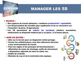 MANAGER LES 5S
 ENJEUX :
✔ Des espaces de travail optimisés = meilleure productivité + agréabilité.
✔ Les 5S permettent de travailler plus rapidement et de se concentrer sur
l'essentiel (  perte,  égarement).
✔ Les 5S permettent de réduire les accidents (ateliers encombrés,
médicament ou dispositif médical pas à sa place / à la bonne place).
 MISE EN ŒUVRE :
✔ Aller sur le terrain pour un diagnostic initial partagé.
✔ Former les collaborateurs, avec des références directes
à leur environnement de travail.
✔ Fixer les règles et les principes de fonctionnement :
affectation de zones de stockage, outils de classement
à disposition, objectifs de mise en rebut, etc.
✔ Audits de contrôle.
✔ Maintien du cap et de la motivation des équipes.
 