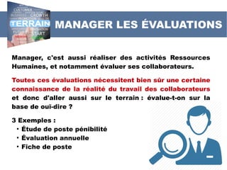 Manager, c'est aussi réaliser des activités Ressources
Humaines, et notamment évaluer ses collaborateurs.
Toutes ces évaluations nécessitent bien sûr une certaine
connaissance de la réalité du travail des collaborateurs
et donc d'aller aussi sur le terrain : évalue-t-on sur la
base de ouï-dire ?
3 Exemples :
●
Étude de poste pénibilité
●
Évaluation annuelle
●
Fiche de poste
MANAGER LES ÉVALUATIONS
 
