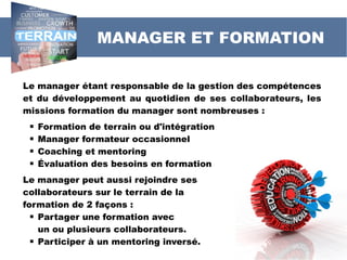 Le manager étant responsable de la gestion des compétences
et du développement au quotidien de ses collaborateurs, les
missions formation du manager sont nombreuses :
 Formation de terrain ou d'intégration
 Manager formateur occasionnel
 Coaching et mentoring
 Évaluation des besoins en formation
Le manager peut aussi rejoindre ses
collaborateurs sur le terrain de la
formation de 2 façons :
 Partager une formation avec
un ou plusieurs collaborateurs.
 Participer à un mentoring inversé.
MANAGER ET FORMATION
 