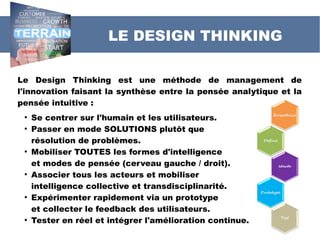 Le Design Thinking est une méthode de management de
l'innovation faisant la synthèse entre la pensée analytique et la
pensée intuitive :
●
Se centrer sur l'humain et les utilisateurs.
●
Passer en mode SOLUTIONS plutôt que
résolution de problèmes.
●
Mobiliser TOUTES les formes d'intelligence
et modes de pensée (cerveau gauche / droit).
●
Associer tous les acteurs et mobiliser
intelligence collective et transdisciplinarité.
●
Expérimenter rapidement via un prototype
et collecter le feedback des utilisateurs.
●
Tester en réel et intégrer l'amélioration continue.
LE DESIGN THINKING
 