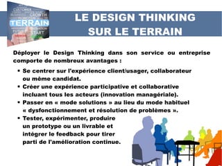 LE DESIGN THINKING
SUR LE TERRAIN
Déployer le Design Thinking dans son service ou entreprise
comporte de nombreux avantages :
 Se centrer sur l'expérience client/usager, collaborateur
ou même candidat.
 Créer une expérience participative et collaborative
incluant tous les acteurs (innovation managériale).
 Passer en « mode solutions » au lieu du mode habituel
« dysfonctionnement et résolution de problèmes ».
 Tester, expérimenter, produire
un prototype ou un livrable et
intégrer le feedback pour tirer
parti de l'amélioration continue.
 