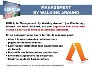MBWA, le Management By Walking Around* (ou Wandering),
inventé par Dave Packard, est une approche non structurée
visant à aller sur le terrain de manière informelle.
En se déplaçant ainsi sur le terrain, le manager peut :
●
Aller à la rencontre des collaborateurs
(signe de reconnaissance).
●
Leur rendre visite dans leur environnement
de travail.
●
Recueillir des informations qualitatives.
●
Entendre suggestions et doléances.
●
Sentir le pouls de l'organisation.
*Management baladeur ou en se baladant (dans l'entreprise)
MANAGEMENT
BY WALKING AROUND
 