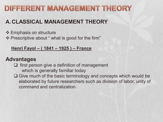 A.CLASSICAL MANAGEMENT THEORY
 Emphasis on structure
 Prescriptive about “ what is good for the firm”
Henri Fayol – ( 1841 – 1925 ) – France
Advantages
 first person give a definition of management
which is generally familiar today
 Give much of the basic terminology and concepts which would be
elaborated by future researchers such as division of labor, unity of
command and centralization.
 