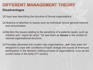 Disadvantages
 Fayol was describing the structure of formal organizations
 Absence of attention to issues such as individual versus general interest,
and remuneration
 Mention the issues relating to the sensitivity of a patients needs ,such as
initiative and “ esprit de corps “ he saw them as issues in the context of
rational organisational structure.
 Principles absorbed into modern day organisations , but they were not
designed to cope with conditions of rapid change and issues of employee
participation in the decision making process of organisations, such as are
current today in the early 21st century.
 