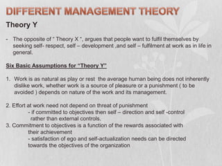 Theory Y
- The opposite of “ Theory X “, argues that people want to fulfil themselves by
seeking self- respect, self – development ,and self – fulfilment at work as in life in
general.
Six Basic Assumptions for “Theory Y”
1. Work is as natural as play or rest the average human being does not inherently
dislike work, whether work is a source of pleasure or a punishment ( to be
avoided ) depends on nature of the work and its management.
2. Effort at work need not depend on threat of punishment
- if committed to objectives then self – direction and self -control
rather than external controls.
3. Commitment to objectives is a function of the rewards associated with
their achievement
- satisfaction of ego and self-actualization needs can be directed
towards the objectives of the organization
 